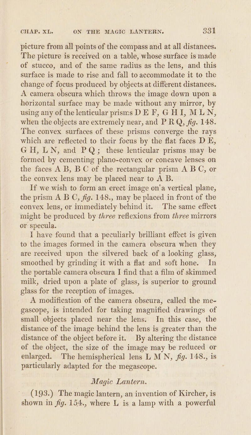mee gS SU ae picture from all points of the compass and at all distances. The picture is received on a table, whose surface is made of stucco, and of the same radius as the lens, and this surface is made to rise and fall to accommodate it to the change of focus produced by objects at different distances. A camera obscura which throws the image down upon a horizontal surface may be made without any mirror, by using any of the lenticular prisms DE F, GHI, MLN, whien the objects are extremely near, and P RQ, fig. 148. The convex surfaces of these prisms converge the rays which are reflected to their focus by the flat faces D E, GH, LN, and PQ; these lenticular prisms may be formed by cementing plano-convex or concave lenses on the faces A B, B C of the rectangular prism A B C, or the convex lens may be placed near to A B. If we wish to form an erect image on‘a vertical plane, the prism A B C, fig. 148., may be placed in front of the convex lens, or immediately behind it. The same effect might be produced by three reflexions from three mirrors or specula. I have found that a peculiarly brilliant effect is given to the images formed in the camera obscura when they are received upon the silvered back of a looking glass, smoothed by grinding it with a fiat and soft hone. In the portable camera obscura I find that a film of skimmed milk, dried upon a plate of glass, is superior to ground glass for the reception of images. A modification of the camera obscura, called the me- gascope, is intended for taking magnified drawings of small objects placed near the lens. In this case, the distance of the image behind the lens is greater than the distance of the object before it. By altering the distance of the object, the size of the image may be reduced or enlarged. The hemispherical lens L MN, fig. 148., is particularly adapted for the megascope. Magic Lantern. (193.) The magic lantern, an invention of Kircher, is shown in fig. 154., where L is a lamp with a powerful