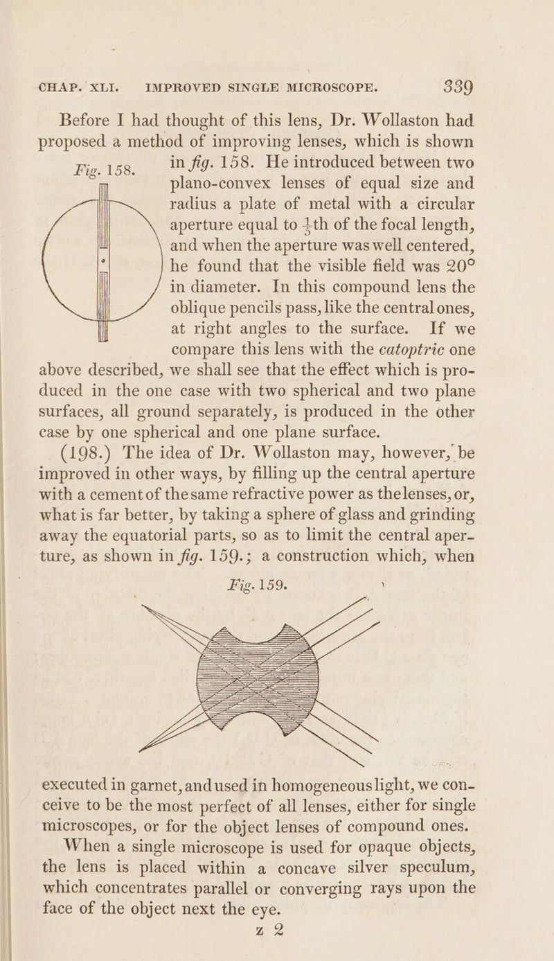 Before I had thought of this lens, Dr. Wollaston had proposed a method of improving lenses, which is shown Fie. 158. in fig. 158. He introduced between two si plano-convex lenses of equal size and radius a plate of metal with a circular aperture equal to tth of the focal length, and when the aperture was well centered, he found that the visible field was 20° in diameter. In this compound lens the oblique pencils pass, like the central ones, at right angles to the surface. If we compare this lens with the catoptric one above described, we shall see that the effect which is pro- duced in the one case with two spherical and two plane surfaces, all ground separately, is produced in the other case by one spherical and one plane surface. (198.) The idea of Dr. Wollaston may, however, be improved in other ways, by filling up the central aperture with a cement of thesame refractive power as thelenses, or, what is far better, by taking a sphere of glass and grinding away the equatorial parts, so as to limit the central aper- ture, as shown in fig. 159.; a construction which, when Fig. 159. ry executed in garnet, andused in homogeneouslight, we con- ceive to be the most perfect of all lenses, either for single microscopes, or for the object lenses of compound ones. When a single microscope is used for opaque objects, the lens is placed within a concave silver speculum, which concentrates parallel or converging rays upon the face of the object next the eye. Z 2