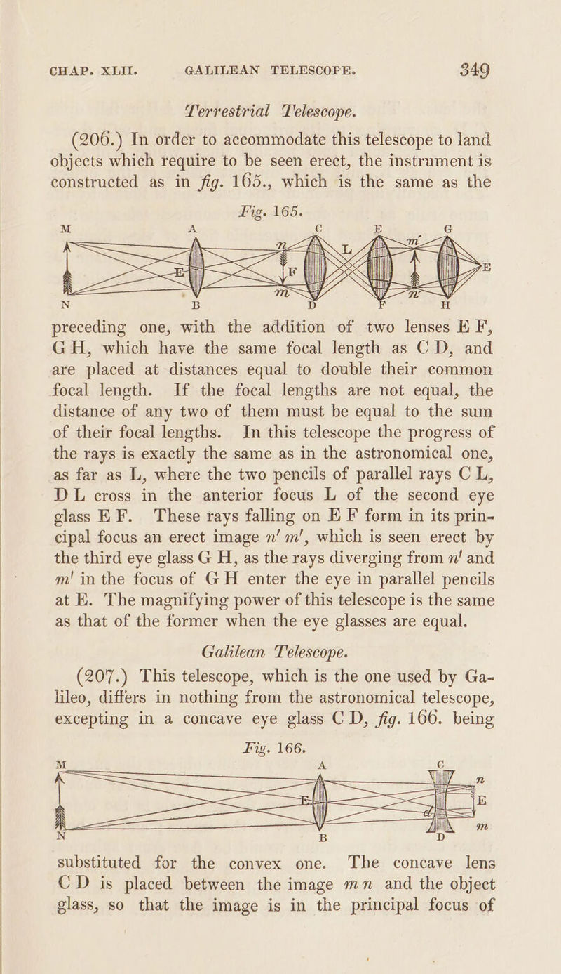 Terrestrial Telescope. (206.) In order to accommodate this telescope to land objects which require to be seen erect, the instrument is constructed as in fig. 165., which is the same as the preceding one, with the addition of two lenses E F, GH, which have the same focal length as C D, and are placed at distances equal to double their common focal length. If the focal lengths are not equal, the distance of any two of them must be equal to the sum of their focal lengths. In this telescope the progress of the rays is exactly the same as in the astronomical one, as far as L, where the two pencils of parallel rays C L, DL cross in the anterior focus L of the second eye glass EF. These rays falling on E F form in its prin- cipal focus an erect image n’ m’, which is seen erect by the third eye glass G H, as the rays diverging from n! and m' in the focus of GH enter the eye in parallel pencils at E. The magnifying power of this telescope is the same as that of the former when the eye glasses are equal. Galilean Telescope. (207.) This telescope, which is the one used by Ga- lileo, differs in nothing from the astronomical telescope, excepting in a concave eye glass C D, fig. 100. being substituted for the convex one. The concave lens CD is placed between the image mn and the object glass, so that the image is in the principal focus of