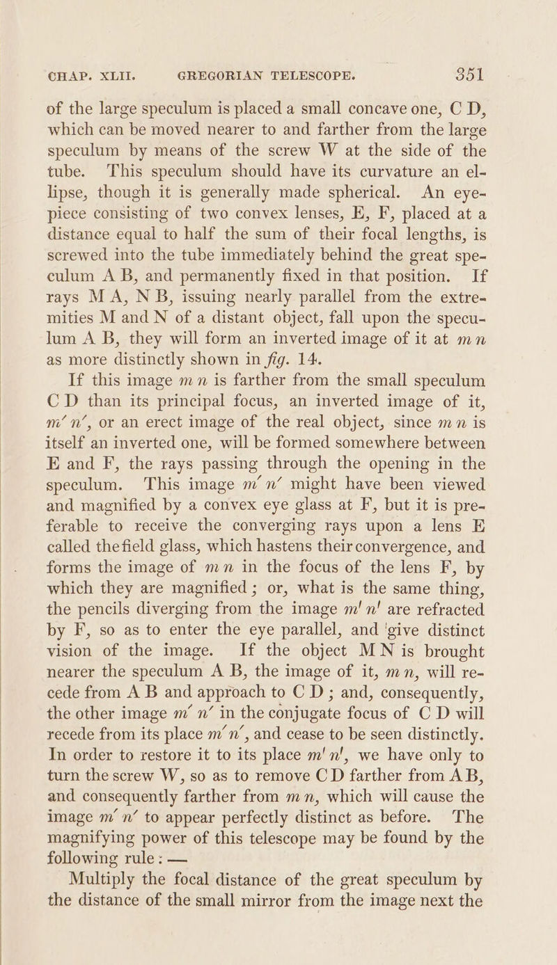 of the large speculum is placed a small concave one, C D, which can be moved nearer to and farther from the large speculum by means of the screw W at the side of the tube. This speculum should have its curvature an el- lipse, though it is generally made spherical. An eye- piece consisting of two convex lenses, E, F, placed at a distance equal to half the sum of their focal lengths, is screwed into the tube immediately behind the great spe- culum A B, and permanently fixed in that position. If rays M A, NB, issuing nearly parallel from the extre- mities M and N of a distant object, fall upon the specu- lum A B, they will form an inverted image of it at mn as more distinctly shown in fig. 14. If this image mn is farther from the small speculum C D than its principal focus, an inverted image of it, m’ n’, or an erect image of the real object, since mn is itself an inverted one, will be formed somewhere between E and F, the rays passing through the opening in the speculum. This image m’n’ might have been viewed and magnified by a convex eye glass at F, but it is pre- ferable to receive the converging rays upon a lens E called the field glass, which hastens their convergence, and forms the image of mn in the focus of the lens F, by which they are magnified ; or, what is the same thing, the pencils diverging from the image m!n! are refracted by F, so as to enter the eye parallel, and ‘give distinct vision of the image. If the object MN is brought nearer the speculum A B, the image of it, mn, will re- cede from A B and approach to C D; and, consequently, the other image m’ n’ in the conjugate focus of C D will recede from its place m’n’, and cease to be seen distinctly. In order to restore it to its place m'n!, we have only to turn the screw W, so as to remove C D farther from AB, and consequently farther from mn, which will cause the image mn’ to appear perfectly distinct as before. The magnifying power of this telescope may be found by the following rule: — Multiply the focal distance of the great speculum by the distance of the small mirror from the image next the