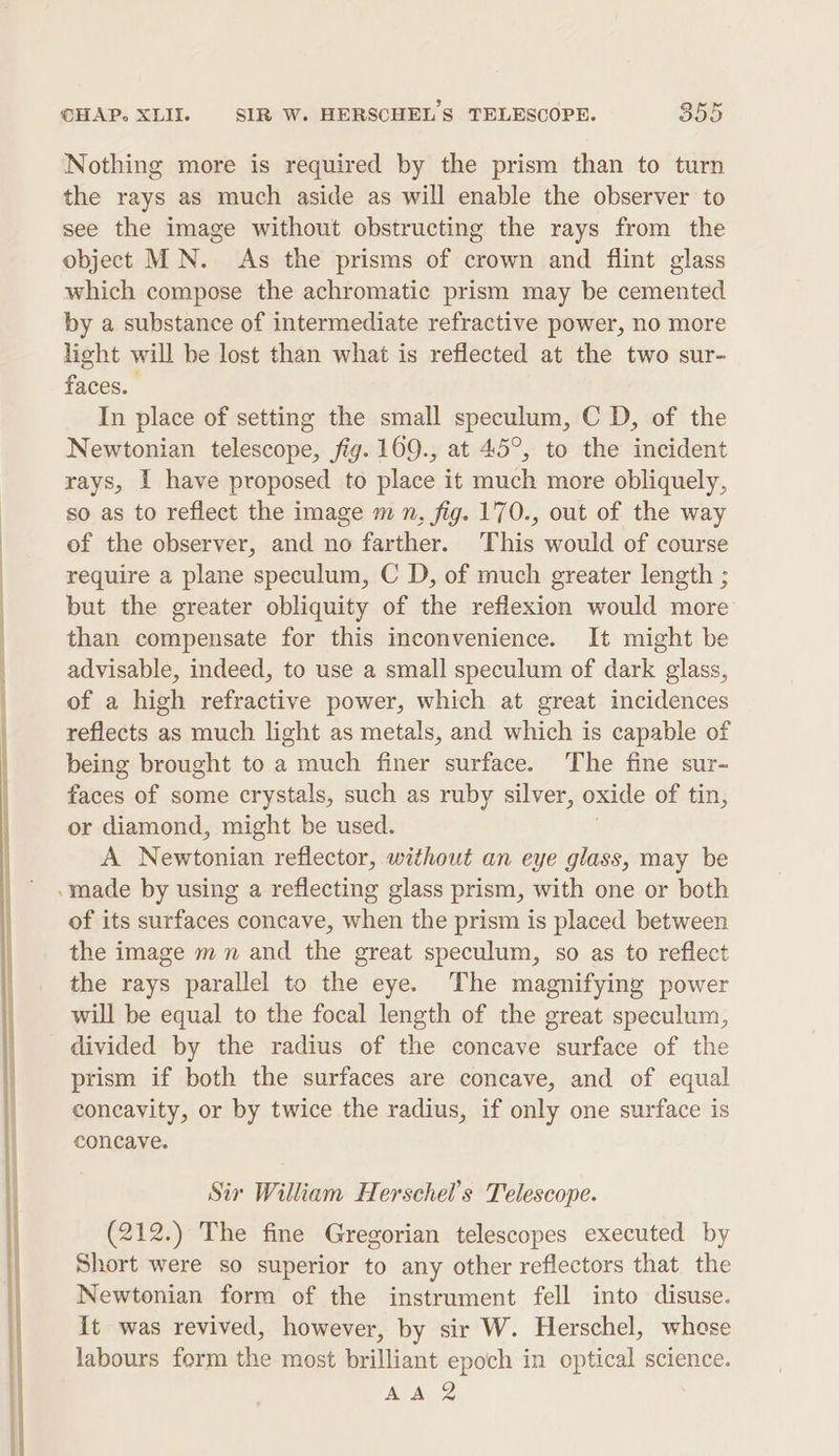 ee Nothing more is required by the prism than to turn the rays as much aside as will enable the observer to see the image without obstructing the rays from the object MN. As the prisms of crown and flint glass which compose the achromatic prism may be cemented by a substance of intermediate refractive power, no more light will be lost than what is reflected at the two sur- faces. In place of setting the small speculum, C D, of the Newtonian telescope, fig. 169., at 45°, to the incident rays, I have proposed to place it much more obliquely, so as to reflect the image m n, fig. 170., out of the way of the observer, and no farther. This would of course require a plane speculum, C D, of much greater length ; but the greater obliquity of the reflexion would more than compensate for this inconvenience. It might be advisable, indeed, to use a small speculum of dark glass, of a high refractive power, which at great incidences reflects as much light as metals, and which is capable of being brought to a much finer surface. The fine sur- faces of some crystals, such as ruby silver, oxide of tin, or diamond, might be used. A Newtonian reflector, without an eye glass, may be of its surfaces concave, when the prism is placed between the image mn and the great speculum, so as to reflect the rays parallel to the eye. The magnifying power will be equal to the focal length of the great speculum, divided by the radius of the concave surface of the prism if both the surfaces are concave, and of equal concayity, or by twice the radius, if only one surface is concave. Sir William Herschel’s Telescope. (212.) The fine Gregorian telescopes executed by Short were so superior to any other reflectors that the Newtonian form of the instrument fell into disuse. It was revived, however, by sir W. Herschel, whese labours form the most brilliant epoch in optical science.