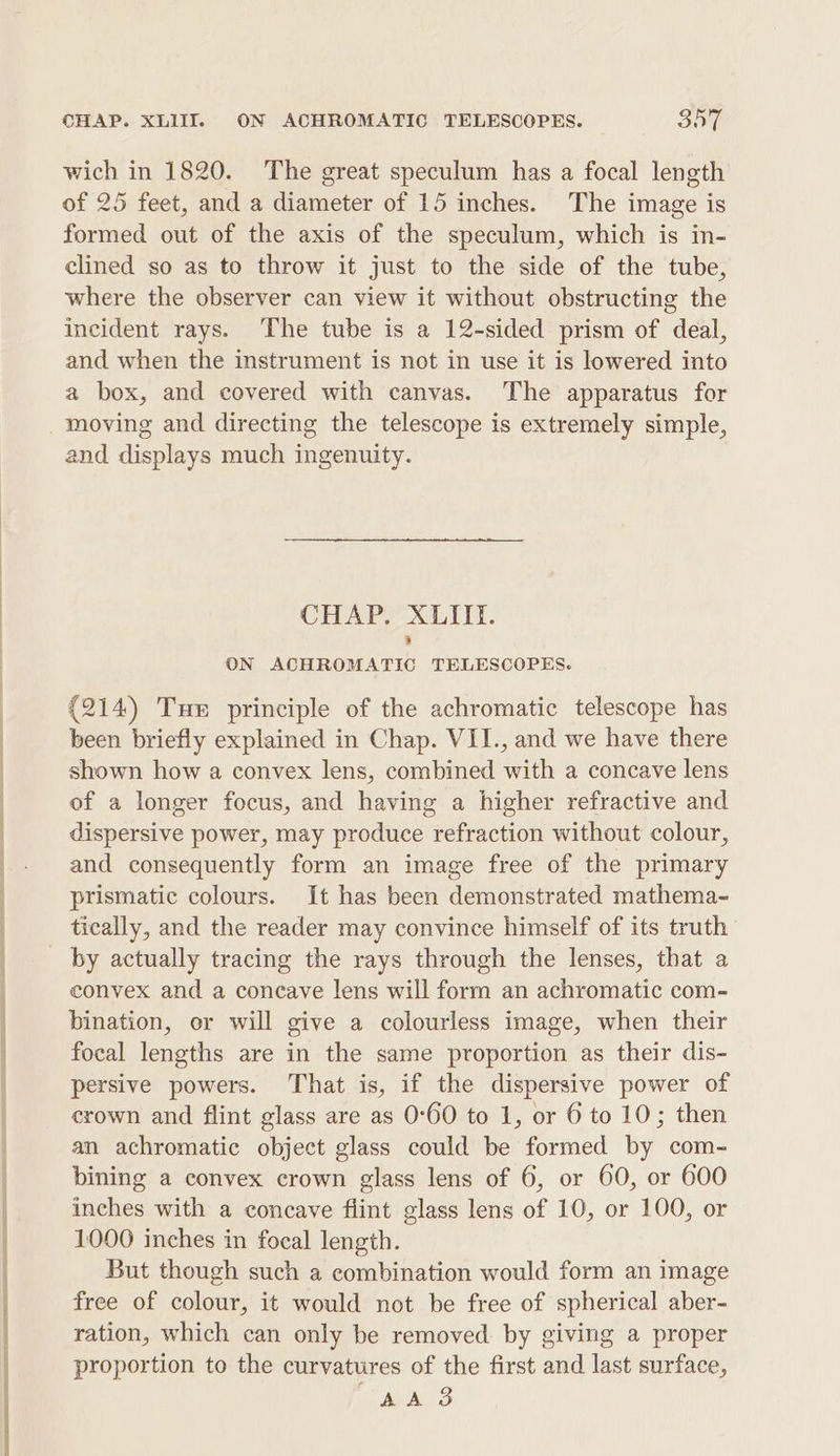 moan aS wich in 1820. The great speculum has a focal length of 25 feet, and a diameter of 15 inches. The image is formed out of the axis of the speculum, which is in- clined so as to throw it just to the side of the tube, where the observer can view it without obstructing the incident rays. The tube is a 12-sided prism of deal, and when the instrument is not in use it is lowered into a box, and covered with canvas. The apparatus for and displays much ingenuity. CHAP. XLIII. ON ACHROMATIC TELESCOPES. (214) Tue principle of the achromatic telescope has been briefly explained in Chap. VII., and we have there shown how a convex lens, combined with a concave lens of a longer focus, and having a higher refractive and dispersive power, may produce refraction without colour, and consequently form an image free of the primary prismatic colours. It has been demonstrated mathema- by actually tracing the rays through the lenses, that a convex and a concave lens will form an achromatic com- bination, or will give a colourless image, when their focal lengths are in the same proportion as their dis- persive powers. That is, if the dispersive power of crown and flint glass are as 0°60 to 1, or 6 to 10; then an achromatic object glass could be formed by com- bining a convex crown glass lens of 6, or 60, or 600 inches with a concave flint glass lens of 10, or 100, or 1000 inches in focal length. But though such a combination would form an image free of colour, it would not be free of spherical aber- ration, which can only be removed by giving a proper proportion to the curvatures of the first and last surface, AAS