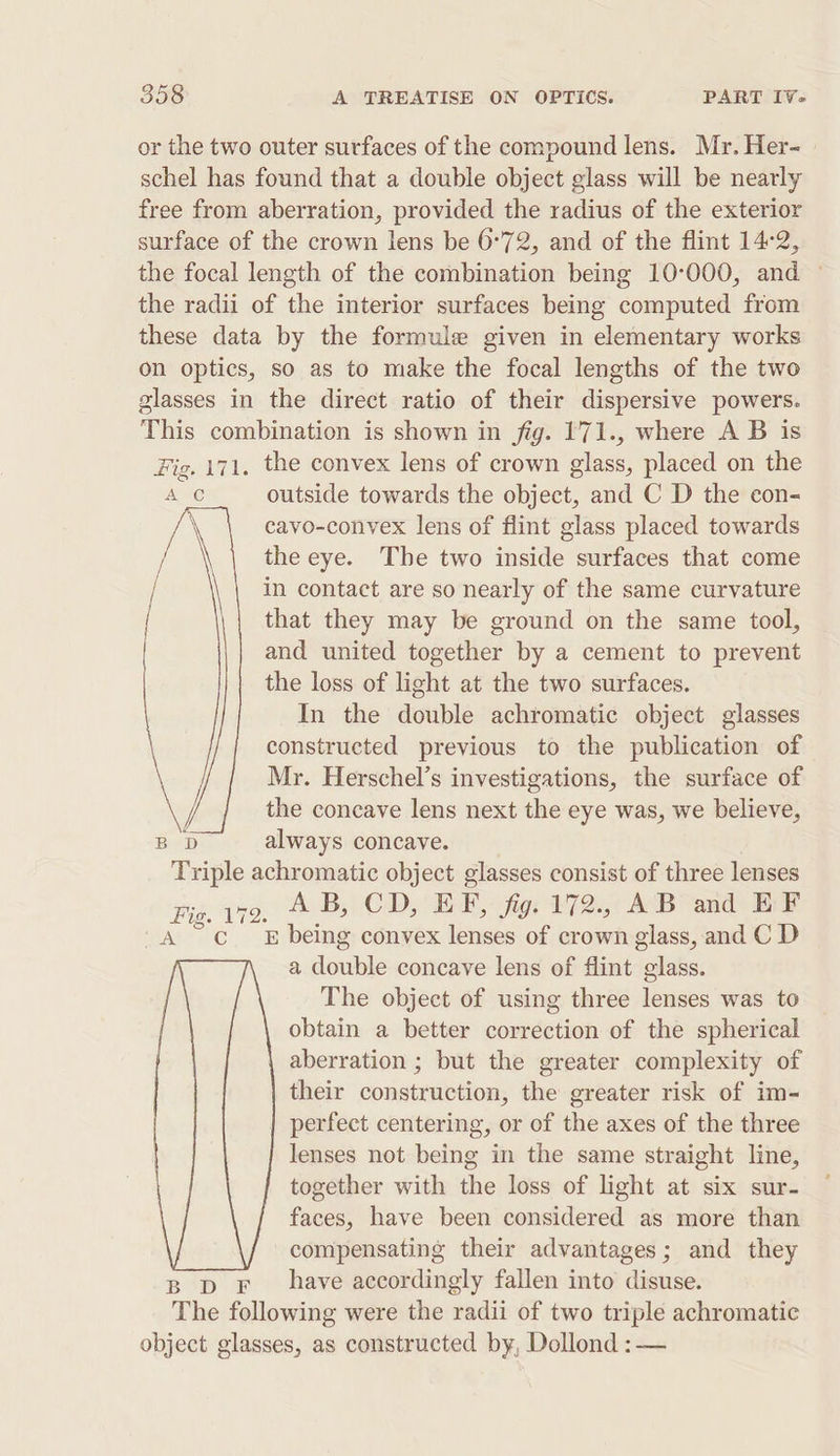 or the two outer surfaces of the compound lens. Mr. Her- schel has found that a double object glass will be nearly free from aberration, provided the radius of the exterior surface of the crown lens be 6°72, and of the flint 14-2, the focal length of the combination being 10°000, and — the radii of the interior surfaces being computed from these data by the formule given in elementary works on optics, so as to make the focal lengths of the two glasses in the direct ratio of their dispersive powers. This combination is shown in fig. 171., where A B is Fig. 171. the convex lens of crown glass, placed on the , outside towards the object, and C D the con- A C \ cavo-convex lens of flint glass placed towards / the eye. The two inside surfaces that come / in contact are so nearly of the same curvature that they may be ground on the same tool, and united together by a cement to prevent the loss of light at the two surfaces. In the double achromatic object glasses constructed previous to the publication of Mr. Herschel’s investigations, the surface of the concave lens next the eye was, we believe, always concave. Triple achromatic object glasses consist of three lenses Fig. a7. AB, CD, EF, fig. 172., AB and EF E being convex lenses of crown glass, and C D a dguele concave lens of flint ies The object of using three lenses was to obtain a better correction of the spherical aberration ; but the greater complexity of their construction, the greater risk of im- perfect centering, or of the axes of the three lenses not being in the same straight line, together with the loss of light at six sur- faces, have been considered as more than compensating their advantages; and they B pF have accordingly fallen into disuse. The following were the radii of two triple achromatic object glasses, as constructed by, Dollond :—