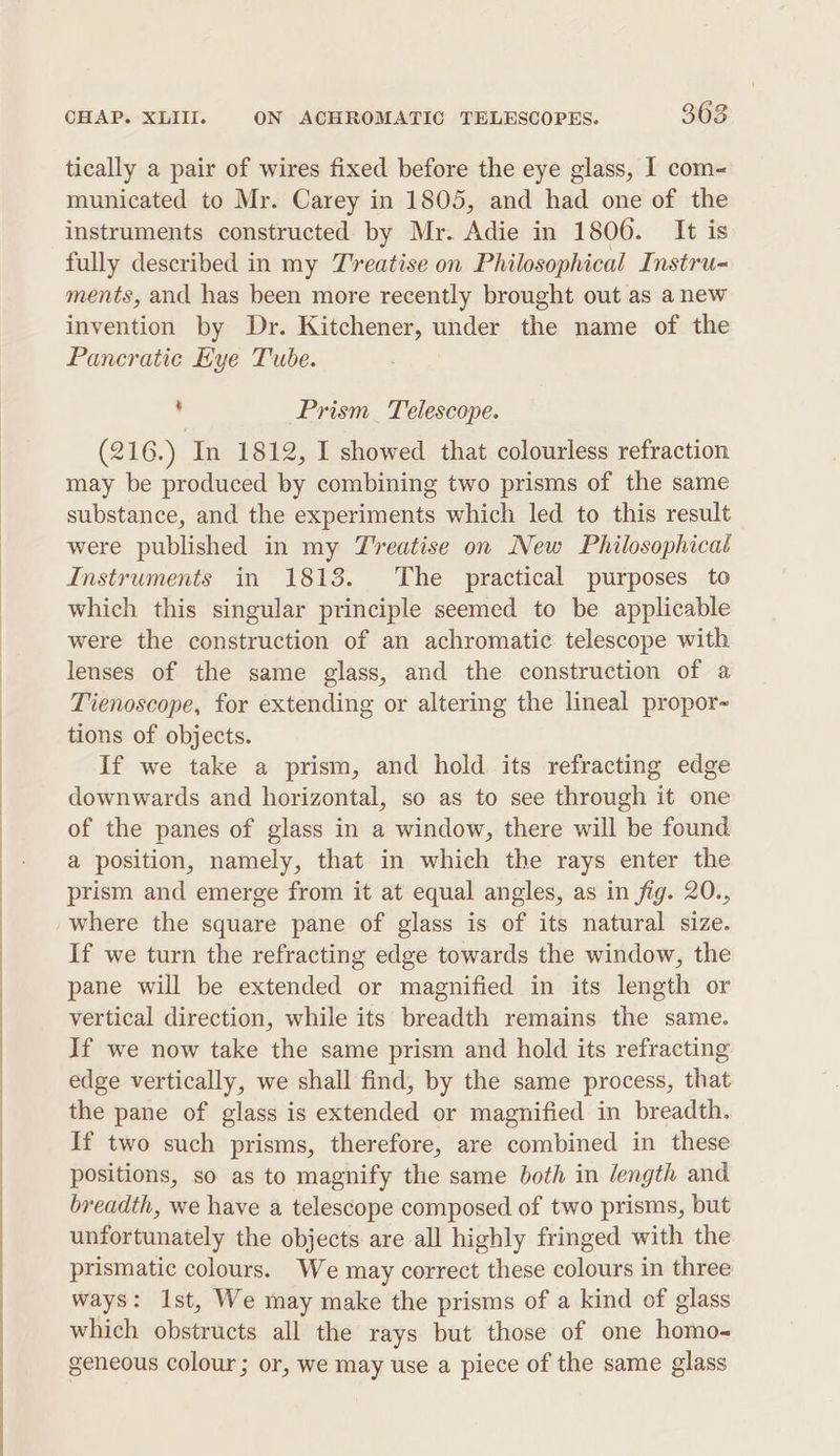 tically a pair of wires fixed before the eye glass, I com~ municated to Mr. Carey in 1805, and had one of the instruments constructed by Mr. Adie in 1806. It is fully described in my Treatise on Philosophical Instru- ments, and has been more recently brought out as anew invention by Dr. Kitchener, under the name of the Pancratic Hye Tube. . Prism_ Telescope. (216.) In 1812, I showed that colourless refraction may be produced by combining two prisms of the same substance, and the experiments which led to this result were published in my Treatise on New Philosophical Instruments in 1813. The practical purposes to which this singular principle seemed to be applicable were the construction of an achromatic telescope with lenses of the same glass, and the construction of a Tienoscope, for extending or altering the lineal propor- tions of objects. If we take a prism, and hold its refracting edge downwards and horizontal, so as to see through it one of the panes of glass in a window, there will be found a position, namely, that in which the rays enter the prism and emerge from it at equal angles, as in fig. 20., If we turn the refracting edge towards the window, the pane will be extended or magnified in its length or vertical direction, while its breadth remains the same. If we now take the same prism and hold its refracting edge vertically, we shall find, by the same process, that the pane of glass is extended or magnified in breadth. If two such prisms, therefore, are combined in these positions, so as to magnify the same both in /ength and breadth, we have a telescope composed of two prisms, but unfortunately the objects are all highly fringed with the prismatic colours. We may correct these colours in three ways: Ist, We may make the prisms of a kind of glass which obstructs all the rays but those of one hands geneous colour; or, we may use a piece of the same glass