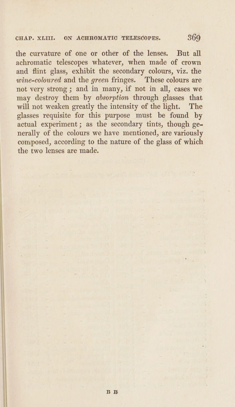 the curvature of one or other of the lenses. But all achromatic telescopes whatever, when made of crown and flint glass, exhibit the secondary colours, viz. the wine-coloured and the green fringes. These colours are not very strong ; and in many, if not in all, cases we may destroy them by absorption through glasses that will not weaken greatly the intensity of the light. The glasses requisite for this purpose must be found by actual experiment; as the secondary tints, though ge- nerally of the colours we have mentioned, are variously composed, according to the nature of the glass of which the two lenses are made.