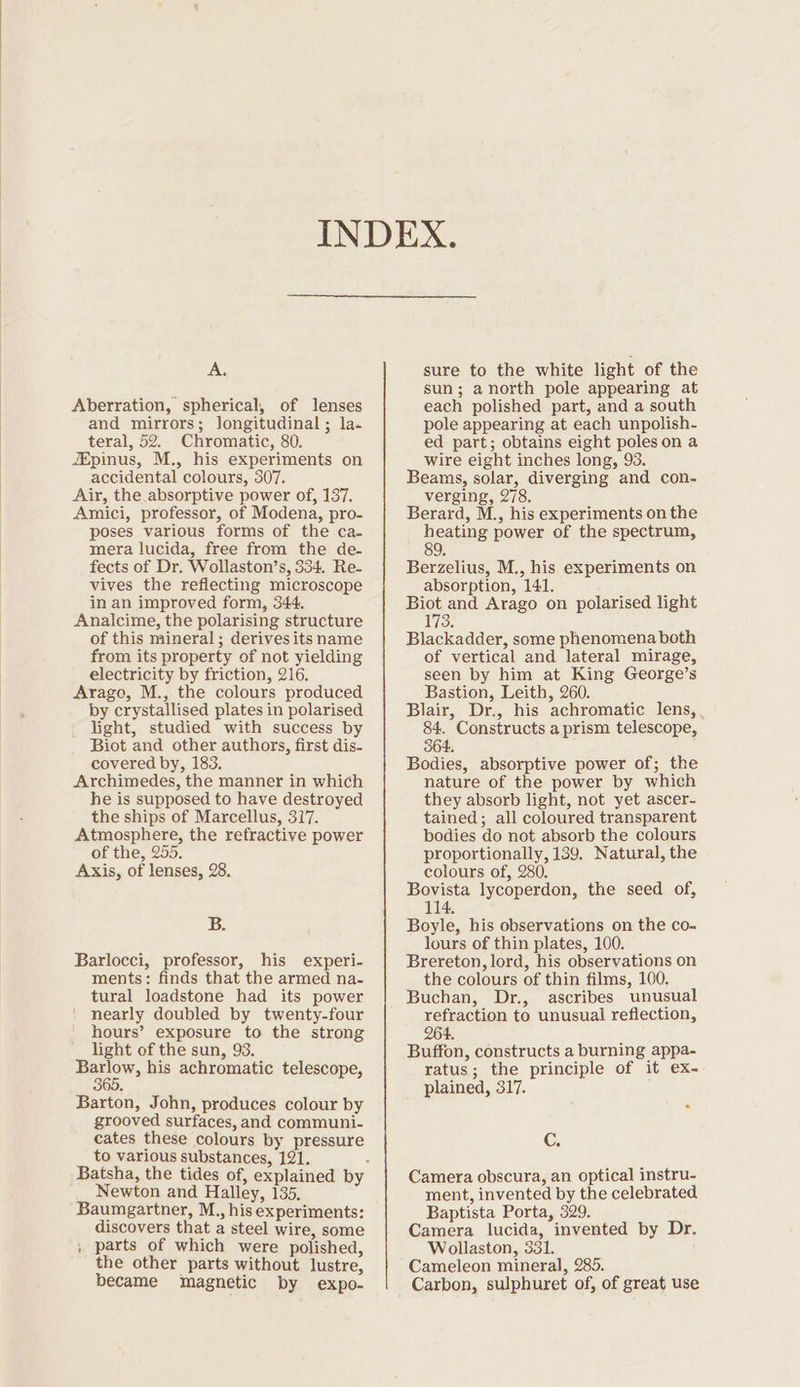 A. Aberration, spherical, of lenses and mirrors; longitudinal; la- teral, 52. Chromatic, 80. JEpinus, M., his experiments on accidental colours, 307. Air, the absorptive power of, 137. Amici, professor, of Modena, pro- poses various forms of the ca- mera lucida, free from the de- fects of Dr. Wollaston’s, 334, Re- vives the reflecting microscope in an improved form, 344. Analcime, the polarising structure of this mineral; derivesits name from its property of not yielding electricity by friction, 216. Arago, M., the colours produced by crystallised plates in polarised light, studied with success by Biot and other authors, first dis- covered by, 183. Archimedes, the manner in which he is supposed to have destroyed the ships of Marcellus, 317. Atmosphere, the refractive power of the, 255, Axis, of lenses, 28. B. Barlocci, professor, his experi- ments: finds that the armed na- tural loadstone had its power nearly doubled by twenty-four hours’ exposure to the strong light of the sun, 93. Pes his achromatic telescope, Barton, John, produces colour by grooved surfaces, and communi- cates these colours by pressure to various substances, 121. Newton and Halley, 135. Baumgartner, M., his experiments: discovers that a steel wire, some , parts of which were polished, the other parts without lustre, became magnetic by expo. sure to the white light of the sun; a north pole appearing at each polished part, and a south pole appearing at each unpolish- ed part; obtains eight poles on a wire eight inches long, 93. Beams, solar, diverging and con- verging, 278. Berard, M., his experiments on the heating power of the spectrum, 89 Berzelius, M., his experiments on absorption, 141. Biot and Arago on polarised light 173. Blackadder, some phenomena both of vertical and lateral mirage, seen by him at King George’s Bastion, Leith, 260. Blair, Dr., his achromatic lens, a) Constructs a prism telescope, Bodies, absorptive power of; the nature of the power by which they absorb light, not yet ascer- tained; all coloured transparent bodies do not absorb the colours proportionally, 139, Natural, the colours of, 280. Bovista lycoperdon, the seed of, 114. Boyle, his observations on the co- lours of thin plates, 100. Brereton, lord, his observations on the colours of thin films, 100. Buchan, Dr., ascribes unusual refraction to unusual reflection, 264. Buffon, constructs a burning appa- ratus; the principle of it ex- plained, 317. - G Camera obscura, an optical instru- ment, invented by the celebrated Baptista Porta, 329. Camera lucida, invented by Dr. Wollaston, 331. Cameleon mineral, 285. Carbon, sulphuret of, of great use