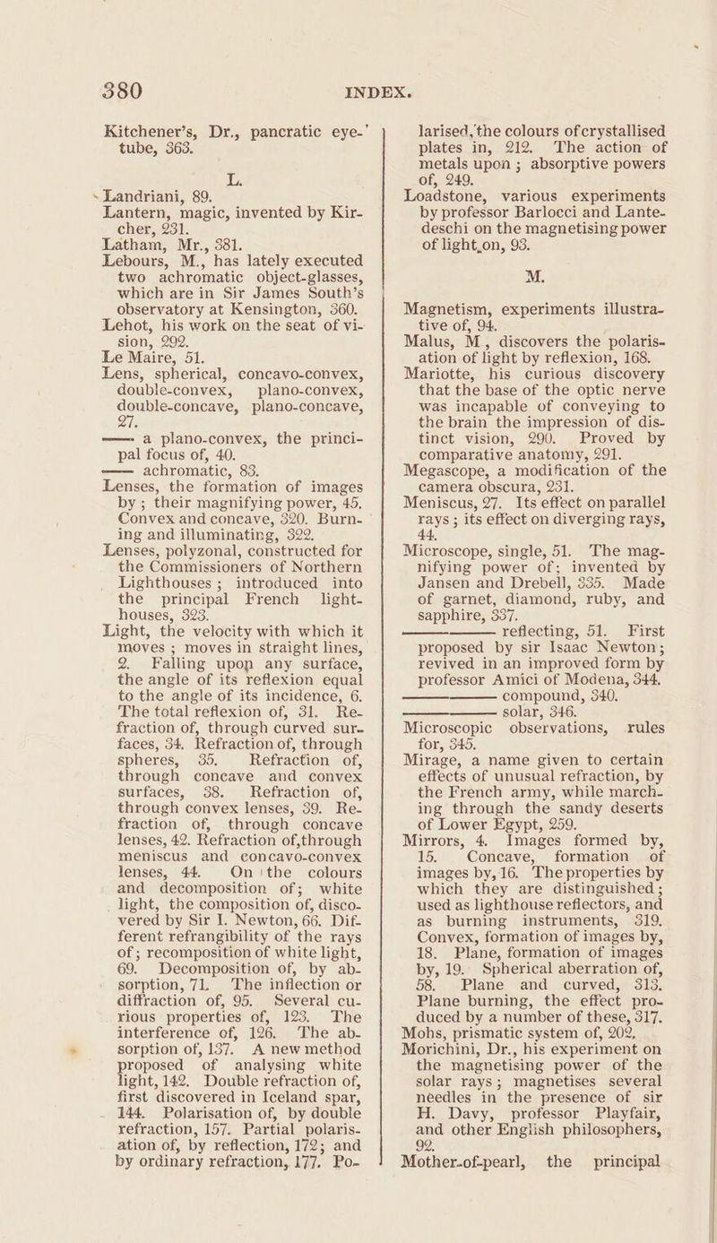 tube, 363. L. ~ Landriani, 89. Lantern, magic, invented by Kir- cher, 231. Latham, Mr., 381. Lebours, M., has lately executed two achromatic object-glasses, which are in Sir James South’s observatory at Kensington, 360. Lehot, his work on the seat of vi- sion, 292. Le Maire, 51. Lens, spherical, concavo-convex, double-convex, plano-convex, oe plano-concave, —— a plano-convex, the princi- pal focus of, 40. —— achromatic, 83. Lenses, the formation of images by ; their magnifying power, 45. Convex and coneave, 320. Burn- ing and illuminating, 322. Lenses, polyzonal, constructed for the Commissioners of Northern Lighthouses ; introduced into the principal French light- houses, 323. Light, the velocity with which it moves ; moves in straight lines, 2. Falling upon any surface, the angle of its reflexion equal to the angle of its incidence, 6. The total reflexion of, 31. Re- fraction of, through curved sur. faces, 34, Refraction of, through spheres, 35. Refraction of, through coneave and convex surfaces, 388. Refraction of, through convex lenses, 39. Re- fraction of, through concave lenses, 42. Refraction of,through meniscus and concavo-convex lenses, 44. On tbe colours and decomposition of; white . light, the composition of, disco- vered by Sir I. Newton, 66. Dif- ferent refrangibility of the rays of ; recomposition of white light, 69. Decomposition of, by ab- sorption, 71. The inflection or diffraction of, 95. Several cu- rious properties of, 123. The interference of, 126. The ab. sorption of, 137. A new method proposed of analysing white light, 142. Double refraction of, first discovered in Iceland spar, 144. Polarisation of, by double refraction, 157. Partial polaris- ation of, by reflection, 172; and by ordinary refraction, 177. Po- larised, the colours of crystallised plates in, 212. The action of metals upon ; absorptive powers of, 249. Loadstone, various experiments by professor Barlocci and Lante- deschi on the magnetising power of light,on, 93. M. Magnetism, experiments illustra- tive of, 94. Malus, M., discovers the polaris- ation of light by reflexion, 168. Mariotte, his curious discovery that the base of the optic nerve was incapable of conveying to the brain the impression of dis- tinct vision, 290. Proved by comparative anatomy, 291. Megascope, a modification of the camera obscura, 231. Meniscus, 27. Its effect on parallel rays ; its effect on diverging rays, 44, Microscope, single, 51. The mag- nifying power of; invented by Jansen and Drebell, 535. Made of garnet, diamond, ruby, and sapphire, 337. reflecting, 51. First proposed by sir Isaac Newton; revived in an improved form by professor Amici of Modena, 344. compound, 340. solar, 346. Microscopic observations, rules for, 345. Mirage, a name given to certain effects of unusual refraction, by the French army, while march- ing through the sandy deserts of Lower Egypt, 259. Mirrors, 4. Images formed by, 15. Concave, formation of images by, 16. The properties by which they are distinguished ; used as lighthouse reflectors, and as burning instruments, 319, Convex, formation of images by, 18. Plane, formation of images by, 19. Spherical aberration of, 58. Plane and curved, 313. Plane burning, the effect pro- duced by a number of these, 317. Mohs, prismatic system of, 202, Morichini, Dr., his experiment on the magnetising power of the solar rays; magnetises several needles in the presence of sir H. Davy, professor Playfair, and other English philosophers, 92: Mother.of-pearl, the principal