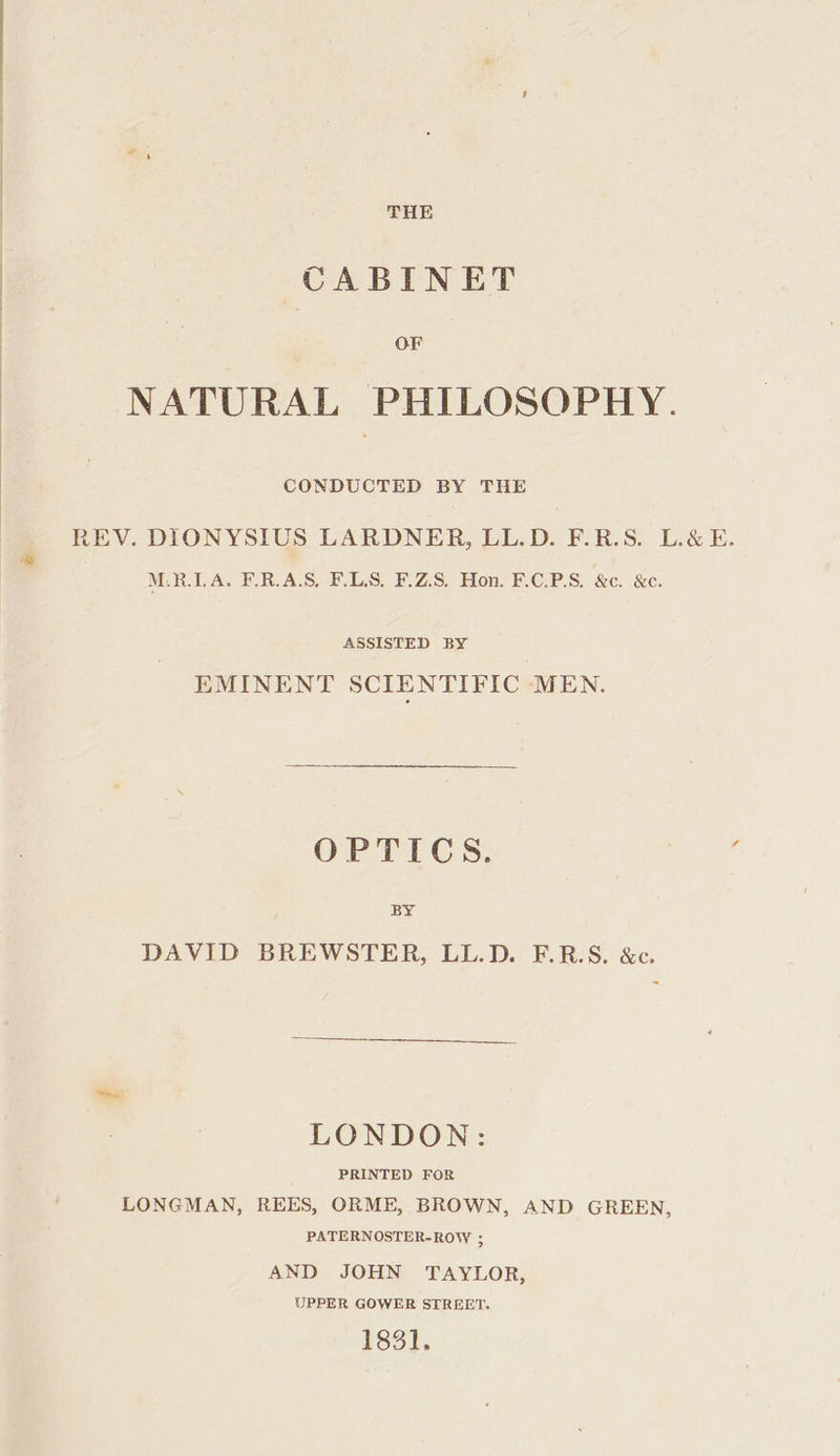 THE CABINET OF NATURAL PHILOSOPHY. CONDUCTED BY THE REV. DIONYSIUS LARDNER, LL.D. F.R.S. L&amp;E. M.R.LA. F.R.A.S, F.LS. F.Z.S. Hon. F.C.P.S. &amp;c. &amp;c. ASSISTED BY EMINENT SCIENTIFIC MEN. OPTICS. BY DAVID BREWSTER, LL.D. F.R.S. &amp;c. LONDON: PRINTED FOR LONGMAN, REES, ORME, BROWN, AND GREEN, PATERNOSTER-ROW ; AND JOHN TAYLOR, UPPER GOWER STREET. 183].