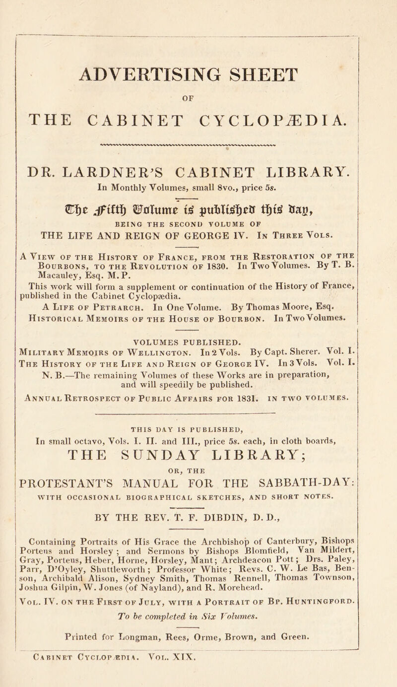 ADVERTISING SHEET OF THE CABINET CYCLOPAEDIA, j DR. LARDNER’S CABINET LIBRARY. In Monthly Volumes, small 8vo., price 5s. .dftfti) Volume jmfclteljtff tfjtsf to, BEING THE SECOND VOLUME OF THE LIFE AND REIGN OF GEORGE IV. In Three Vols. A View of the History of France, from the Restoration of the Bourbons, to the Revolution of 1830. In TwoVolumes. By T. B. Macauley, Esq. M.P. This work will form a supplement or continuation of the History of France, published in the Cabinet Cyclopeedia. A Life of Petrarch. In One Volume. By Thomas Moore, Esq. Historical Memoirs of the House of Bourbon. In Two Volumes. VOLUMES PUBLISHED. Military Memoirs of Wellington. In2Vols. By Capt. Sherer. Vol. I. The History of the Life and Reign of George IV. In 3 Vols. Vol. I. N. B.—The remaining Volumes of these Works are in preparation, and will speedily be published. Annual Retrospect of Public Affairs for 1831. in two volumes. this day is published, In small octavo, Vols. I. II. and III., price 5s. each, in cloth boards, THE SUNDAY LIBRARY; OR, THE PROTESTANT’S MANUAL FOR THE SABBATH-DAY: WITH OCCASIONAL BIOGRAPHICAL SKETCHES, AND SHORT NOTES. BY THE REV. T. F. DIBDIN, D. D., Containing Portraits of His Grace the Archbishop of Canterbury, Bishops Porteus and Horsley ; and Sermons by Bishops Blomfield, Van Mildert, Gray, Porteus, Heber, Horne, Horsley, Mant; Archdeacon Pott; Drs. Paley, Parr, D’Oyley, Shuttleworth; Professor White; Revs. C. W. Le Bas, Ben- son, Archibald Alison, Sydney Smith, Thomas Rennell, Thomas Townson, Joshua Gilpin, W. Jones (of Nayland), and R. Morehead. Vol. IV. on the First of July, with a Portrait of Bp. Huntingford. To be completed in Six Volumes. Printed for Longman, Rees, Orme, Brown, and Green. Cabinet Cyclop edia. Vol. XIX.