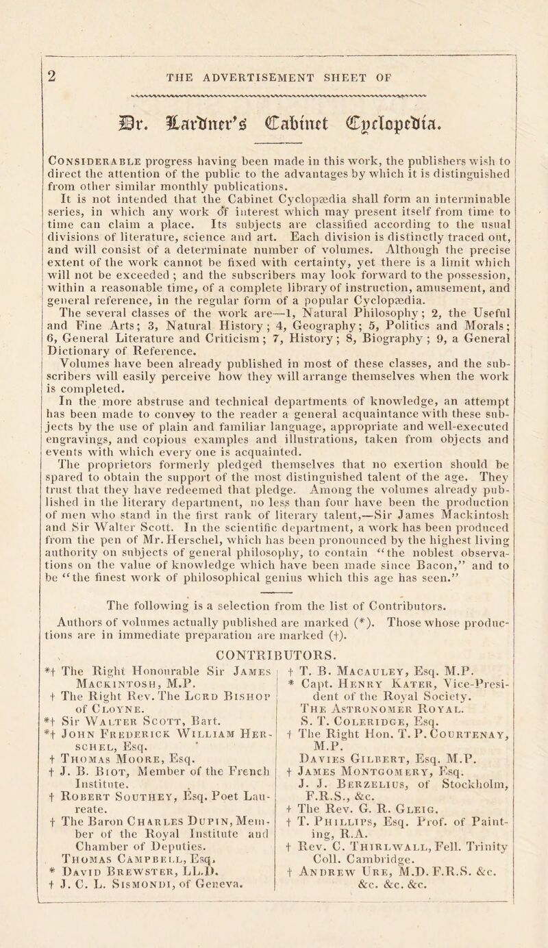 Dr. Earttnn*^ Cabinet Cnrlopebta. Considerable progress having been made in this work, the publishers wish to direct the attention of the public to the advantages by which it is distinguished from other similar monthly publications. It is not intended that the Cabinet Cyclopaedia shall form an interminable series, in which any work of interest which may present itself from time to time can claim a place. Its subjects are classified according to the usual divisions of literature, science and art. Each division is distinctly traced out, and will consist of a determinate number of volumes. Although the precise extent of the work cannot be fixed with certainty, yet there is a limit which will not be exceeded ; and the subscribers may look forward to the possession, within a reasonable time, of a complete library of instruction, amusement, and general reference, in the regular form of a popular Cyclopaedia. The several classes of the work are—1, Natural Philosophy; 2, the Useful and Fine Arts; 3, Natural History; 4, Geography; 5, Politics and Morals; 6, General Literature and Criticism; 7, History; 8, Biography ; 9, a General Dictionary of Reference. Volumes have been already published in most of these classes, and the sub- scribers will easily perceive how they will arrange themselves when the work is completed. In the more abstruse and technical departments of knowledge, an attempt has been made to convey to the reader a general acquaintance with these sub- jects by the use of plain and familiar language, appropriate and well-executed engravings, and copious examples and illustrations, taken from objects and events with which every one is acquainted. The proprietors formerly pledged themselves that no exertion should be spared to obtain the support of the most distinguished talent of the age. They trust that they have redeemed that pledge. Among the volumes already pub- lished in the literary department, no less than four have been the production of men who stand in the first rank of literary talent,—Sir James Mackintosh and Sir Walter Scott. In the scientific department, a work has been produced from the pen of Mr. Herschel, which has been pronounced by the highest living authority on subjects of general philosophy, to contain “the noblest observa- tions on the value of knowledge which have been made since Bacon,” and to be “the finest work of philosophical genius which this age has seen.” The following is a selection from the list of Contributors. Authors of volumes actually published are marked (*). Those whose produc- tions are in immediate preparation are marked (+). CONTRIBUTORS. *t The Right Honourable Sir James Mackintosh, M.P. t The Right Rev.The Lord Bishop of Cloyne. *t Sir Walter Scott, Bart. *f John Frederick William Her- schel, Esq. t Thomas Moore, Esq. f J. B. Biot, Member of the French Institute. t Robert Southey, Esq. Poet Lau- reate. f The Baron Charles Du pin, Mem- ber of the Royal Institute and Chamber of Deputies. Thomas Campbell, Esq. * David Brewster, LL.D. f J. C. L. Sismondi, of Geneva. t T. B. Macauley, Esq. M.P. * Capt. Henry Kater, Vice-Presi- dent of the Royal Society. The Astronomer Royal. S. T. Coleridge, Esq. 1 The Right Hon. T. P. Courtenay, M.P. Davies Gilbert, Esq. M.P. f James Montgomery, Esq. J. J. Berzelius, of Stockholm, F.R.S., &c. + The Rev. G. R. Gleig. t T. Phillips, Esq. Prof, of Paint- ing, R.A. t Rev. C. Thirlwall, Fell. Trinity Coll. Cambridge. t Andrew Ure, M.D.F.R.S. &c. &c. &c. &c.