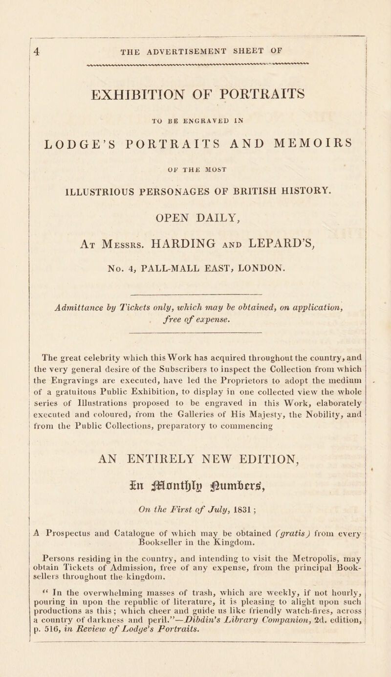 EXHIBITION OF PORTRAITS TO BE ENGRAVED IN LODGE’S PORTRAITS AND MEMOIRS OE THE MOST ILLUSTRIOUS PERSONAGES OF BRITISH HISTORY. OPEN DAILY, At Messrs. HARDING and LEPARD’S, No. 4, PALL-MALL EAST, LONDON. Admittance by Tickets only, which may be obtained, on application, free of expense. The great celebrity which this Work has acquired throughout the country, and the very general desire of the Subscribers to inspect the Collection from which the Engravings are executed, have led the Proprietors to adopt the medium of a gratuitous Public Exhibition, to display in one collected view the whole : series of Illustrations proposed to be engraved in this Work, elaborately executed and coloured, from the Galleries of His Majesty, the Nobility, and from the Public Collections, preparatory to commencing AN ENTIRELY NEW EDITION, 7 Jtn iTlontljIi) $tuntas, On the First of July, 1S31 ; I : A Prospectus and Catalogue of which may be obtained (gratis) from every Bookseller in the Kingdom. Persons residing in the country, and intending to visit the Metropolis, may obtain Tickets of Admission, free of any expense, from the principal Book- sellers throughout the kingdom. “ In the overwhelming masses of trash, which are weekly, if not hourly, pouring in upon the republic of literature, it is pleasing to alight upon such productions as this; which cheer and guide us like friendly watch-fires, across a country of darkness and peril.”—Dibdin’s Library Companion, 2d. edition, p. 516, in Review of Lodge’s Portraits.