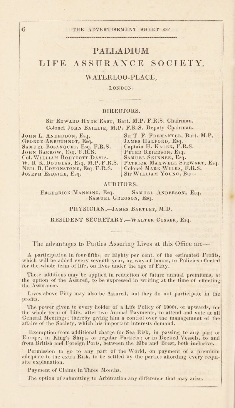 1 6 THE ADVERTISEMENT SHEET OF •V/X/V'% ‘V'W'% ‘W'V'W'V-W PALLADIUM LIFE ASSURANCE SOCIETY, WATERLOO-PLACE, LONDON. | DIRECTORS. Sir Edward Hyde East, Bart. M.P. F.R.S. Chairman. Colonel John Baxllie, M.P. F.R.S. Deputy Chairman. | John L. Anderdon, Esq. George Arbuthnot, Esq. Samuel Bosanquet, Esq. F.R.S. John Barrow, Esq. F.R.S. Col. William Bodycott Davis. W. R. K. Douglas, Esq. M.P.F.R.S. Neil B. Edmonstone, Esq. F.R.S. Joseph Esdaile, Esq. I AUDITORS. Frederick Manning, Esq. Samuel Anderson, Esq. Samuel Gregson, Esq. PHYSICIAN.—James Bartlet, M.D. RESIDENT SECRETARY.—Walter Cosser, Esq. The advantages to Parties Assuring Lives at this Office are— A participation in four-fifths, or Eighty per cent, of the estimated Profits, which will be added every seventh year, by. way of bonus, to Policies effected for the whole term of life, on lives under the age of Fifty. These additions may be applied in reduction of future annual premiums, at the option of the Assured, to be expressed in writing at the time of effecting the Assurance. Lives above Fifty may also be Assured, but they do not participate in the profits. The power given to every holder of a Life Policy of 1000L or upwards, for the whole term of Life, after two Annual Payments, to attend and vote at all General Meetings; thereby^ giving him a control over the management of the affairs of the Society, which his important interests demand. Exemption from additional charge for Sea Risk, in passing to any part of Europe, in King’s Ships, or regular Packets ; or in Decked Vessels, to and from British and Foreign Ports, between the Elbe and Brest, both inclusive. Permission to go to any part of the World, on payment of a premium adequate to the extra Risk, to be settled by the parties affording every requi- site explanation. Payment of Claims in Three Months. The option of submitting to Arbitration any difference that may arise. Sir T. F. Fremantle, Bart. M.P. James Halford, Esq. Captain H. Kater, F.R.S. Peter Reierson, Esq. Samuel Skinner, Esq. Patrick Maxwell Stewart, Esq. Colonel Mark Wilks, F.R.S. Sir William Young, Bart.