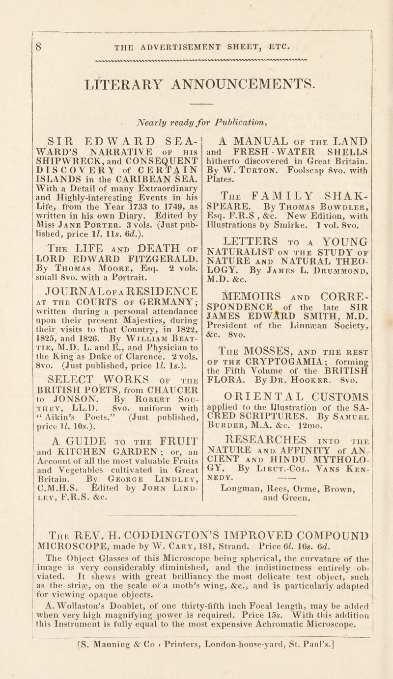 LITERARY ANNOUNCEMENTS. Nearly ready for Publication, SIR EDWARD SEA- WARD’S NARRATIVE of his SHIPWRECK, and CONSEQUENT DISCOVERS of CERTAIN ISLANDS in the CARIBEAN SEA. With a Detail of many Extraordinary and Highly-interesting Events in his Life, from the Year 1733 to 1749, as written in his own Diary. Edited by Miss Jane Porter. 3vols. (Just pub- lished, price 1Z. 11s. 6d.). The LIFE and DEATH of LORD EDWARD FITZGERALD, j By Thomas Moore, Esq. 2 vols. ! small 8vo. with a Portrait. JOURNALof a RESIDENCE at the COURTS of GERMANY; written during a personal attendance upon their present Majesties, during their visits to that Country, in 1822, 1825, and 1826. By William Beat- tie, M.D. L. and E., and Physician to the King as Duke of Clarence. 2 vols. 8vo. (Just published, price 1Z. Is.). SELECT WORKS of the BRITISH POETS, from CHAUCER to JONSON. By Robert Sou- they, LL.D. 8vo. uniform with “ Aikin’s Poets.” (Just published, price 1Z. 10s.). A GUIDE TO THE FRUIT ' and KITCHEN GARDEN; or, an Account of all the most valuable Fruits and Vegetables cultivated in Great Britain. By George Lindley, C.M.H.S. Edited by John Lind- ley, F.R.S. &c. A MANUAL of the LAND and FRESH-WATER SHELLS hitherto discovered in Great Britain. By W. Turton. Foolscap 8vo. with Plates. The FAMILY SHAK- SPEARE. By Thomas Bowdler, Esq. F.R.S , &c. New Edition, with Illustrations by Smirke. 1 vol. 8vo. LETTERS to a YOUNG NATURALIST on the STUDY of NATURE and NATURAL THEO- LOGY. By James L. Drummond, M.D. &c. MEMOIRS AND CORRE- SPONDENCE of the late SIR JAMES EDWARD SMITH, M.D. President of the Linnaean Society, &c. 8vo. The MOSSES, and the rest of the CRYPTOGAMIA; forming the Fifth Volume of the BRITISH FLORA. By Dr. Hooker. 8vo. ORIENTAL CUSTOMS applied to the Illustration of the SA- CRED SCRIPTURES. By Samuel Burder, M.A. &c. 12mo. RESEARCHES INTO THE NATURE and AFFINITY of AN- CIENT and HINDU MYTHOLO- GY. By Lieut.-Col. Vans Ken- nedy. — Longman, Rees, Orme, Brown, and Green. The REV. H. CODDINGTON’S IMPROVED COMPOUND MICROSCOPE, made by W. Cary, 181, Strand. Price 6Z. 16s. 6cZ. The Object Glasses of this Microscope being spherical, the curvature of the image is very considerably diminished, and the indistinctness entirely ob- viated. It shews with great brilliancy the most delicate test object, such as the striae, on the scale of a moth’s wing, &c., and is particularly adapted for viewing opaque objects. I A. Wollaston’s Doublet, of one thirty-fifth inch Focal length, maybe added when very high magnifying power is required. Price 15s. With this addition this Instrument is fully equal to the most expensive Achromatic Microscope. [S. Manning & Co • Printers, London-house-yard, St. Paul’s.]