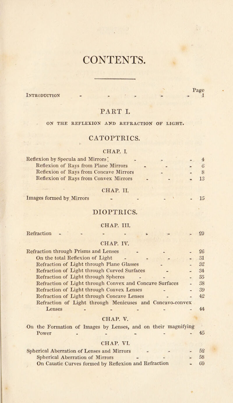 CONTENTS Page Introduction - - - - - 1 PART I. ON THE REFLEXION AND REFRACTION OF LIGHT. CATOPTRICS. CHAP. I. Reflexion by Specula and Mirrors' . - - 4 Reflexion of Rays from Plane Mirrors - - - 6 Reflexion of Rays from Concave Mirrors - - 8 Reflexion of Rays from Convex Mirrors - - - 13 CHAP. II. Images formed by Mirrors - - ' - 15 DIOPTRICS. CHAP. III. Refraction - - - - - - -20 CHAP. IV. Refraction through Prisms and Lenses - - - 26 On the total Reflexion of Light - - - - 31 Refraction of Light through Plane Glasses - - 32 Refraction of Light through Curved Surfaces - 34 Refraction of Light through Spheres - - - 35 Refraction of Light through Convex and Concave Surfaces - 38 Refraction of Light through Convex Lenses - 39 Refraction of Light through Concave Lenses - 42 Refraction of Light through Menicuses and Concavo-convex Lenses - - - - 44- CHAP. V. On the Formation of Images by Lenses, and on their magnifying Power - - - - 45 CHAP. VI. Spherical Aberration of Lenses and Mirrors - - - 52 Spherical Aberration of Mirrors - - - 58 On Caustic Curves formed by Reflexion and Refraction - 60