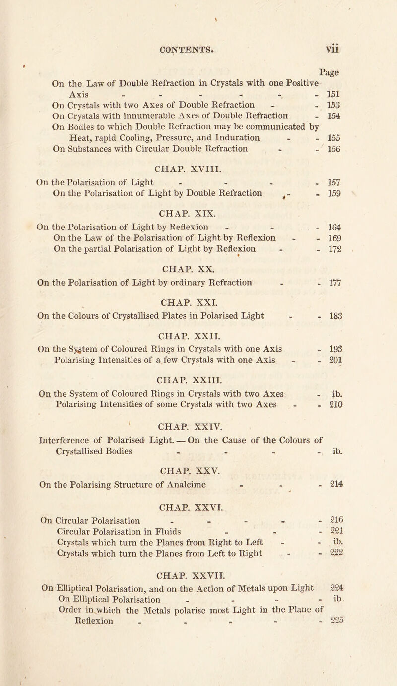 Page On the Law of Double Refraction in Crystals with one Positive Axis - - - - 151 On Crystals with two Axes of Double Refraction - . 153 On Crystals with innumerable Axes of Double Refraction - 154 On Bodies to which Double Refraction may be communicated by Heat, rapid Cooling, Pressure, and Induration - - 155 On Substances with Circular Double Refraction - - 156 CHAP. XVIII. On the Polarisation of Light .... 157 On the Polarisation of Light by Double Refraction - 159 CHAP. XIX. On the Polarisation of Light by Reflexion ... 164 On the Law of the Polarisation of Light by Reflexion - - 169 On the partial Polarisation of Light by Reflexion - - 172 CHAP. XX. On the Polarisation of Light by ordinary Refraction . . 177 CHAP. XXI. On the Colours of Crystallised Plates in Polarised Light - . 183 CHAP. XXII. On the Sygtem of Coloured Rings in Crystals with one Axis - 193 Polarising Intensities of a few Crystals with one Axis - - 201 CHAP. XXIII. On the System of Coloured Rings in Crystals with two Axes - ib. Polarising Intensities of some Crystals with two Axes - - 210 CHAP. XXIV. Interference of Polarised Light. — On the Cause of the Colours of Crystallised Bodies - - - - ib. CHAP. XXV. On the Polarising Structure of Analcime ... 214 CHAP. XXVI. On Circular Polarisation - 216 Circular Polarisation in Fluids ... 221 Crystals which turn the Planes from Right to Left - - ib. Crystals which turn the Planes from Left to Right - - 222 CHAP. XXVII. On Elliptical Polarisation, and on the Action of Metals upon Light 224 On Elliptical Polarisation - - - - ib Order in which the Metals polarise most Light in the Plane of Reflexion ... - - 225