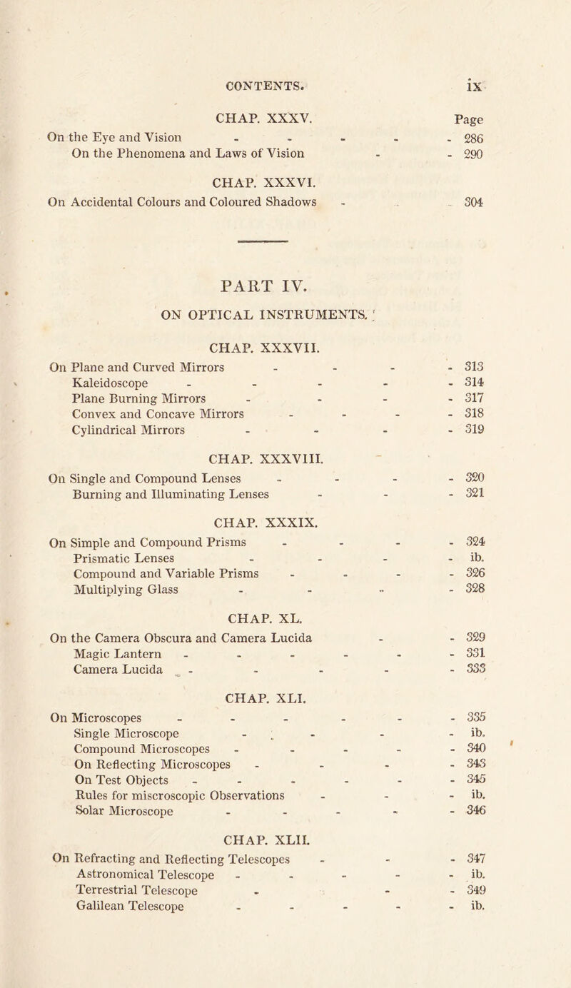 CHAP. XXXV. Page On the Eye and Vision ..... 286 On the Phenomena and Laws of Vision - - 290 CHAP. XXXVI. On Accidental Colours and Coloured Shadows - 504 PART IV. ON OPTICAL INSTRUMENTS. ; CHAP. XXXVII. On Plane and Curved Mirrors .... 313 Kaleidoscope ..... 314 Plane Burning Mirrors - ... 317 Convex and Concave Mirrors .... 318 Cylindrical Mirrors .... 319 CHAP. XXXVIII. On Single and Compound Lenses .... 320 Burning and Illuminating Lenses ... 321 CHAP. XXXIX. On Simple and Compound Prisms .... 324 Prismatic Lenses - - - - ib. Compound and Variable Prisms .... 326 Multiplying Glass ..... 328 CHAP. XL. On the Camera Obscura and Camera Lucida - - 329 Magic Lantern ...... 331 Camera Lucida - - - - - 333 CHAP. XLI. On Microscopes ... . - 335 Single Microscope - - - - ib. Compound Microscopes ..... 340 On Reflecting Microscopes .... 343 On Test Objects 345 Rules for miscroscopic Observations - - - ib. Solar Microscope .... - 346 CHAP. XLII. On Refracting and Reflecting Telescopes ... 347 Astronomical Telescope - - - - - ib. Terrestrial Telescope - - 349 Galilean Telescope - - - - - ib.