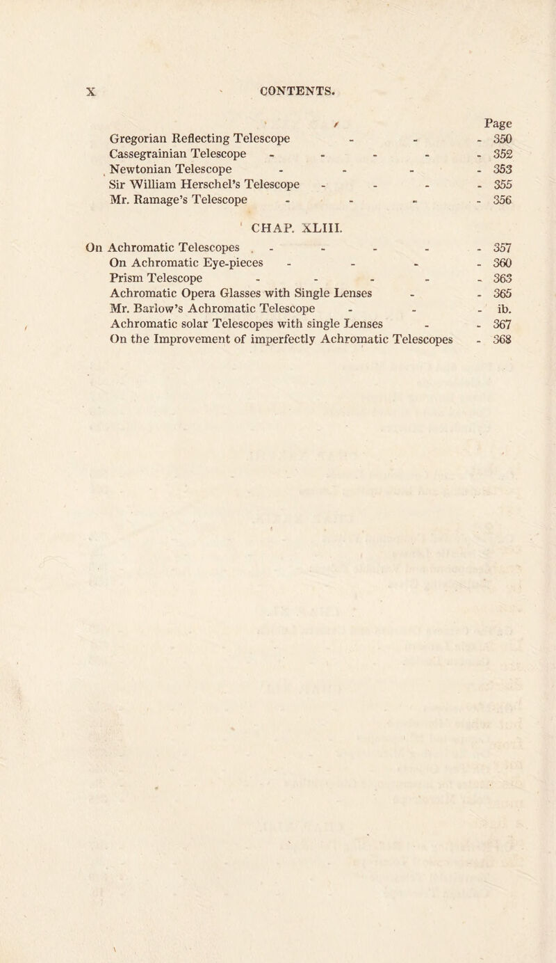 Gregorian Reflecting Telescope Cassegrainian Telescope - Newtonian Telescope ... Sir William Herschel’s Telescope Mr. Ramage’s Telescope ... CHAP. XLIII. On Achromatic Telescopes . - On Achromatic Eye-pieces ... Prism Telescope .... Achromatic Opera Glasses with Single Lenses Mr. Barlow’s Achromatic Telescope Achromatic solar Telescopes with single Lenses On the Improvement of imperfectly Achromatic Telescopes \ Page - 350 - 352 - 353 - 355 - 356 - 357 - 360 - 363 - 365 - ib. - 367 - 368