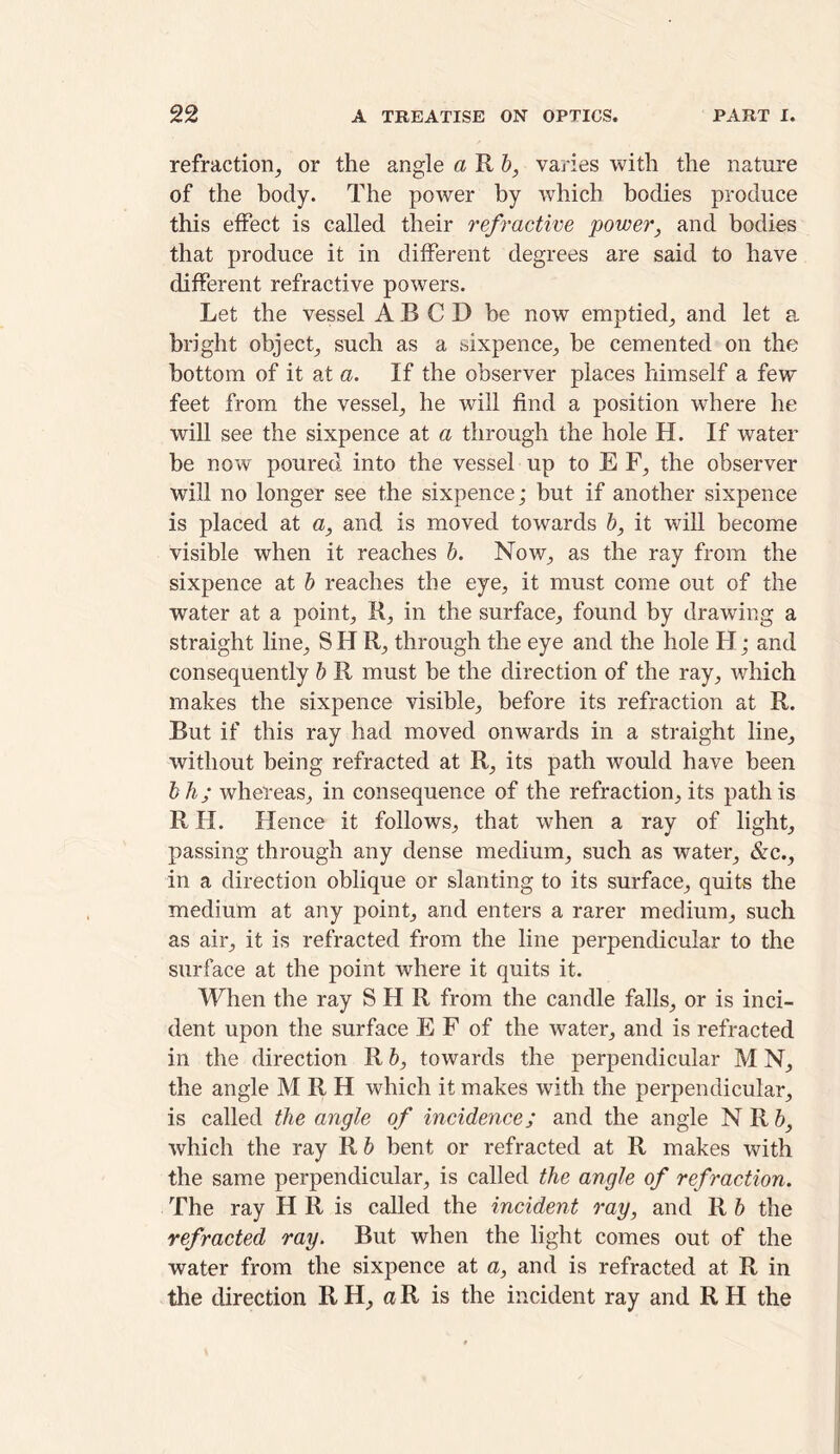 refraction, or the angle a R b, varies with the nature of the body. The power by which bodies produce this effect is called their refractive power, and bodies that produce it in different degrees are said to have different refractive powers. Let the vessel A B C D be now emptied, and let a bright object, such as a sixpence, be cemented on the bottom of it at a. If the observer places himself a few feet from the vessel, he will find a position where he will see the sixpence at a through the hole H. If water be now poured into the vessel up to E F, the observer will no longer see the sixpence; but if another sixpence is placed at a, and is moved towards b, it will become visible when it reaches b. Now, as the ray from the sixpence at b reaches the eye, it must come out of the water at a point, R, in the surface, found by drawing a straight line, S H R, through the eye and the hole H; and consequently b R must be the direction of the ray, which makes the sixpence visible, before its refraction at R. But if this ray had moved onwards in a straight line, without being refracted at R, its path would have been bh; whereas, in consequence of the refraction, its path is R H. Hence it follows, that when a ray of light, passing through any dense medium, such as water, &c., in a direction oblique or slanting to its surface, quits the medium at any point, and enters a rarer medium, such as air, it is refracted from the line perpendicular to the surface at the point where it quits it. When the ray S H R from the candle falls, or is inci- dent upon the surface E F of the water, and is refracted in the direction R b, towards the perpendicular M N, the angle M R H which it makes with the perpendicular, is called the angle of incidence; and the angle NRb, which the ray R b bent or refracted at R makes with the same perpendicular, is called the angle of refraction. The ray H R is called the incident ray, and R b the refracted ray. But when the light comes out of the water from the sixpence at a, and is refracted at R in the direction R H, a R is the incident ray and R H the