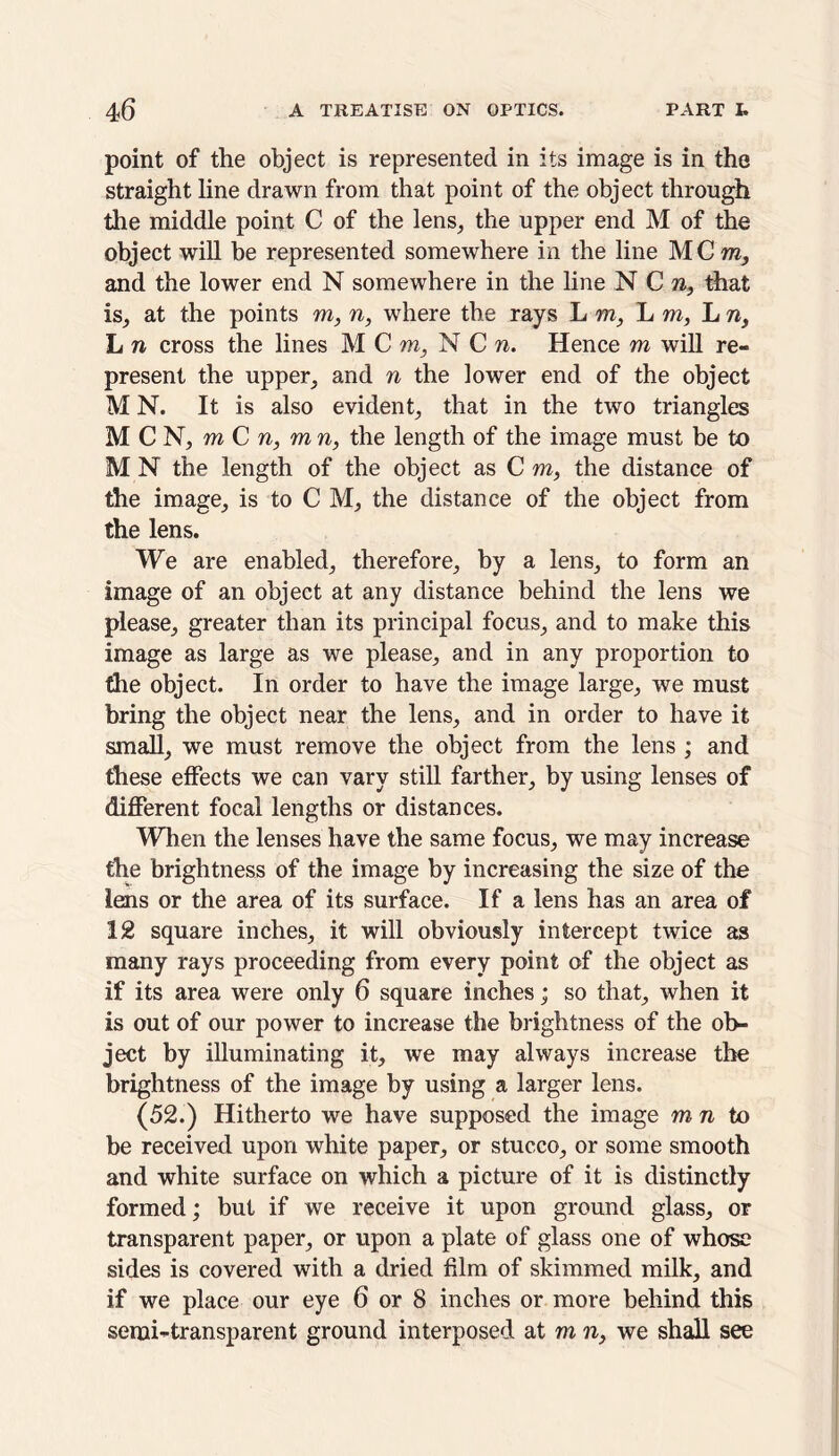 point of the object is represented in its image is in the straight line drawn from that point of the object through the middle point C of the lens, the upper end M of the object will be represented somewhere in the line MCra, and the lower end N somewhere in the line N C n, that is, at the points m, n, where the rays L vn, L m, L n, L n cross the lines M C m, N C n. Hence m will re- present the upper, and n the lower end of the object M N. It is also evident, that in the two triangles M C N, m C n, m n, the length of the image must be to M N the length of the object as C m, the distance of the image, is to C M, the distance of the object from the lens. We are enabled, therefore, by a lens, to form an image of an object at any distance behind the lens we please, greater than its principal focus, and to make this image as large as we please, and in any proportion to the object. In order to have the image large, we must bring the object near the lens, and in order to have it small, we must remove the object from the lens ; and these effects we can vary still farther, by using lenses of different focal lengths or distances. When the lenses have the same focus, we may increase the brightness of the image by increasing the size of the lens or the area of its surface. If a lens has an area of 12 square inches, it will obviously intercept twice as many rays proceeding from every point of the object as if its area were only 6 square inches; so that, when it is out of our power to increase the brightness of the ob- ject by illuminating it, we may always increase the brightness of the image by using a larger lens. (52.) Hitherto we have supposed the image mn to be received upon white paper, or stucco, or some smooth and white surface on which a picture of it is distinctly formed; but if we receive it upon ground glass, or transparent paper, or upon a plate of glass one of whose sides is covered with a dried film of skimmed milk, and if we place our eye 6 or 8 inches or more behind this semi-transparent ground interposed at m n} we shall see