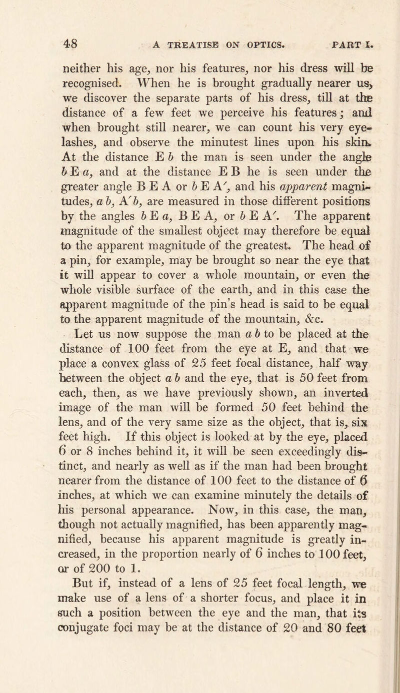 neither his age, nor his features, nor his dress will be recognised. When he is brought gradually nearer us> we discover the separate parts of his dress, till at the distance of a few feet we perceive his features; and when brought still nearer, we can count his very eye- lashes, and observe the minutest lines upon his skim At the distance E b the man is seen under the angle b E a, and at the distance E B he is seen under the greater angle B E A or b E A7, and his apparent magni- tudes, ab, A'b, are measured in those different positions by the angles b E a, B E A, or b E AThe apparent magnitude of the smallest object may therefore be equal to the apparent magnitude of the greatest. The head of a pin, for example, may be brought so near the eye that it will appear to cover a whole mountain, or even the whole visible surface of the earth, and in this case the apparent magnitude of the pin’s head is said to be equal to the apparent magnitude of the mountain, &c. Let us now suppose the man a & to be placed at the distance of 100 feet from the eye at E, and that we place a convex glass of 25 feet focal distance, half way between the object a b and the eye, that is 50 feet from each, then, as we have previously shown, an inverted image of the man will be formed 50 feet behind the lens, and of the very same size as the object, that is, six feet high. If this object is looked at by the eye, placed 6 or 8 inches behind it, it will be seen exceedingly dis- tinct, and nearly as well as if the man had been brought nearer from the distance of 100 feet to the distance of 6 inches, at which we can examine minutely the details of his personal appearance. Now, in this case, the man, though not actually magnified, has been apparently mag- nified, because his apparent magnitude is greatly in- creased, in the proportion nearly of 6 inches to 100 feet, or of 200 to 1. But if, instead of a lens of 25 feet focal length, we make use of a lens of a shorter focus, and place it in such a position between the eye and the man, that its conjugate foci may be at the distance of 20 and 80 feet