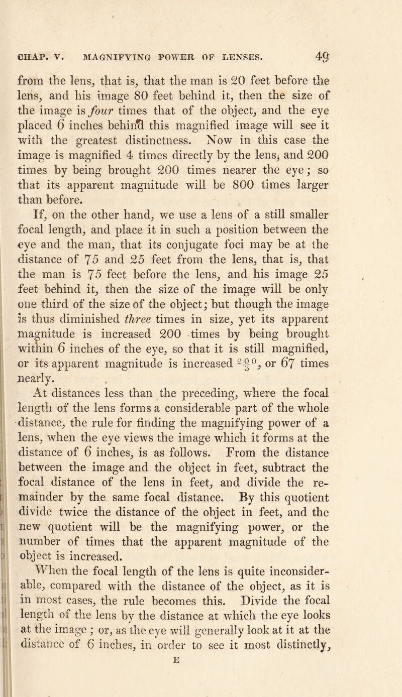 CHAP. V. MAGNIFYING POWER OF LENSES. 4$ from the lens,, that is, that the man is 20 feet before the lens, and his image 80 feet behind it, then the size of the image is four times that of the object, and the eye placed 6 inches behind this magnified image will see it with the greatest distinctness. Now in this case the image is magnified 4 times directly by the lens, and 200 times by being brought 200 times nearer the eye; so that its apparent magnitude will be 800 times larger than before. If, on the other hand, we use a lens of a still smaller focal length, and place it in such a position between the eye and the man, that its conjugate foci may be at the distance of 75 and 25 feet from the lens, that is, that the man is 75 feet before the lens, and his image 25 feet behind it, then the size of the image wall be only one third of the size of the object; but though the image is thus diminished three times in size, yet its apparent magnitude is increased 200 times by being brought within 6 inches of the eye, so that it is still magnified, or its apparent magnitude is increased 2-9-°, or 67 times nearly. At distances less than the preceding, where the focal length of the lens forms a considerable part of the whole distance, the rule for finding the magnifying power of a lens, when the eye views the image which it forms at the distance of 6 inches, is as follows. From the distance between the image and the object in feet, subtract the focal distance of the lens in feet, and divide the re- i mainder by the same focal distance. By this quotient j divide twice the distance of the object in feet, and the ! new quotient will be the magnifying power, or the number of times that the apparent magnitude of the object is increased. W hen the focal length of the lens is quite inconsider- j able, compared with the distance of the object, as it is in most cases, the rule becomes this. Divide the focal >] length of the lens by the distance at which the eye looks at the image ; or, as the eye will generally look at it at the distance of 6 inches, in order to see it most distinctly, E