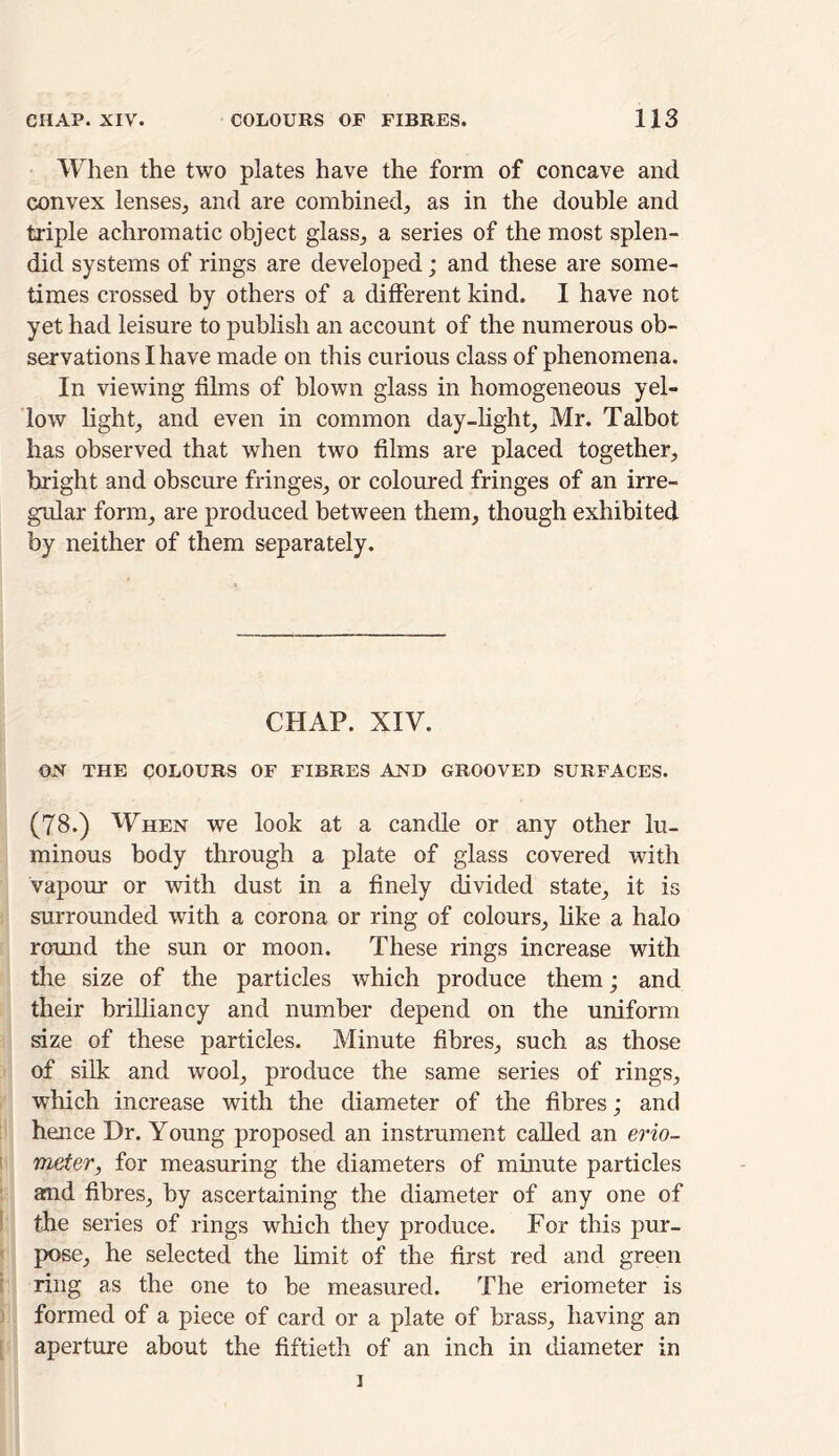 When the two plates have the form of concave and convex lenses, and are combined, as in the double and triple achromatic object glass, a series of the most splen- did systems of rings are developed; and these are some- times crossed by others of a different kind. I have not yet had leisure to publish an account of the numerous ob- servations I have made on this curious class of phenomena. In viewing films of blown glass in homogeneous yel- low light, and even in common day-light, Mr. Talbot has observed that when two films are placed together, bright and obscure fringes, or coloured fringes of an irre- gular form, are produced between them, though exhibited by neither of them separately. CHAP. XIV. ON THE COLOURS OF FIBRES AND GROOVED SURFACES. (78.) When we look at a candle or any other lu- minous body through a plate of glass covered with vapour or with dust in a finely divided state, it is surrounded with a corona or ring of colours, like a halo round the sun or moon. These rings increase with the size of the particles which produce them; and their brilliancy and number depend on the uniform size of these particles. Minute fibres, such as those of silk and wool, produce the same series of rings, which increase with the diameter of the fibres; and hence Dr. Young proposed an instrument called an erio- meter, for measuring the diameters of minute particles and fibres, by ascertaining the diameter of any one of the series of rings which they produce. For this pur- pose, he selected the limit of the first red and green ring as the one to be measured. The eriometer is formed of a piece of card or a plate of brass, having an aperture about the fiftieth of an inch in diameter in i