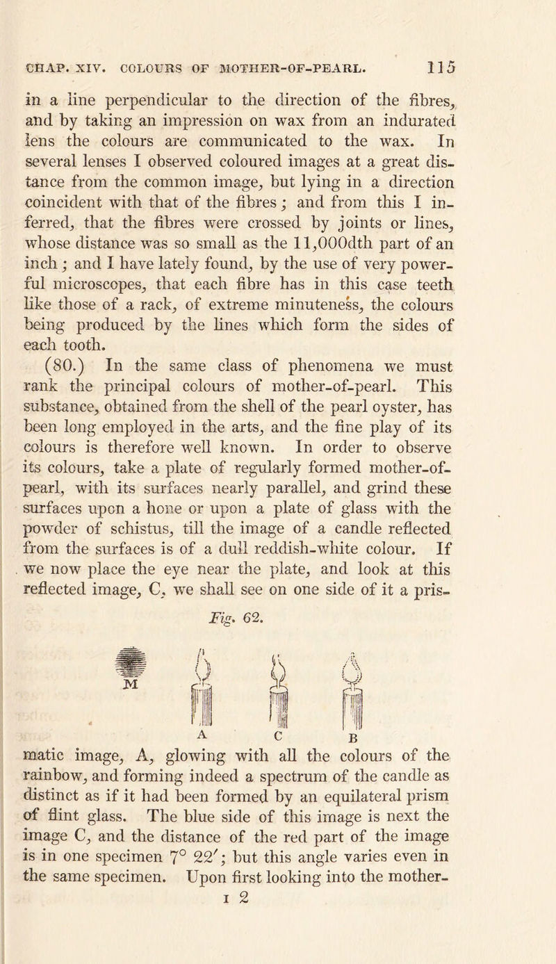 in a line perpendicular to the direction of the fibres, and by taking an impression on wax from an indurated lens the colours are communicated to the wax. In several lenses I observed coloured images at a great dis- tance from the common image, but lying in a direction coincident with that of the fibres; and from this I in- ferred, that the fibres were crossed by joints or lines, whose distance was so small as the ll,000dth part of an inch; and I have lately found, by the use of very power- ful microscopes, that each fibre has in this case teeth like those of a rack, of extreme minuteness, the colours being produced by the lines which form the sides of each tooth. (80.) In the same class of phenomena we must rank the principal colours of mother-of-pearl. This substance, obtained from the shell of the pearl oyster, has been long employed in the arts, and the fine play of its colours is therefore well known. In order to observe its colours, take a plate of regularly formed mother-of- pearl, with its surfaces nearly parallel, and grind these surfaces upon a hone or upon a plate of glass with the powder of schistus, till the image of a candle reflected from the surfaces is of a dull reddish-white colour. If we now place the eye near the plate, and look at this reflected image, C, we shall see on one side of it a pris- ing. 62. matic image, A, glowing with all the colours of the rainbow, and forming indeed a spectrum of the candle as distinct as if it had been formed by an equilateral prism of flint glass. The blue side of this image is next the image C, and the distance of the red part of the image is in one specimen 7° 22'; but this angle varies even in the same specimen. Upon first looking into the mother-