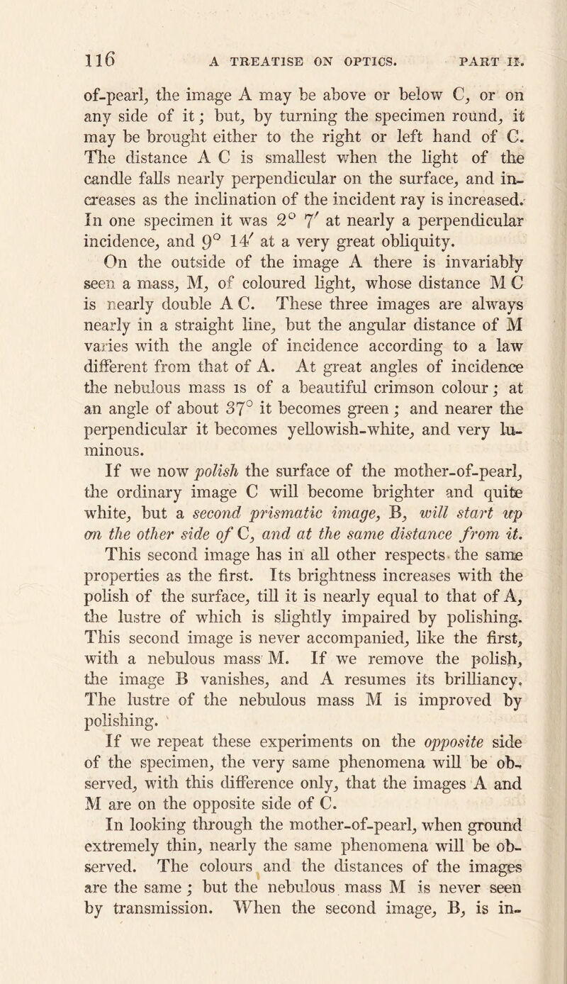 of-pearl, the image A may be above or below C, or on any side of it; but, by turning the specimen round, it may be brought either to the right or left hand of G. The distance A C is smallest when the light of the candle falls nearly perpendicular on the surface, and in- creases as the inclination of the incident ray is increased. In one specimen it was 2° 7/ at nearly a perpendicular incidence, and 9° 14/ at a very great obliquity. On the outside of the image A there is invariably seen a mass, M, of coloured light, whose distance M C is nearly double A C. These three images are always nearly in a straight line, but the angular distance of M varies with the angle of incidence according to a law different from that of A. At great angles of incidence the nebulous mass is of a beautiful crimson colour; at an angle of about 37° it becomes green; and nearer the perpendicular it becomes yellowish-white, and very lu- minous. If we now polish the surface of the mother-of-pearl, the ordinary image C will become brighter and quite white, but a second prismatic image, B, will start up on the other side of C, and at the same distance from it. This second image has in all other respects the same properties as the first. Its brightness increases with the polish of the surface, till it is nearly equal to that of A, the lustre of which is slightly impaired by polishing. This second image is never accompanied, like the first, with a nebulous mass M. If we remove the polish, the image B vanishes, and A resumes its brilliancy. The lustre of the nebulous mass M is improved by polishing. If we repeat these experiments on the opposite side of the specimen, the very same phenomena will be ob- served, with this difference only, that the images A and M are on the opposite side of C. In looking through the mother-of-pearl, when ground extremely thin, nearly the same phenomena will be ob- served. The colours and the distances of the images are the same ; but the nebulous mass M is never seen by transmission. When the second image, B, is in-