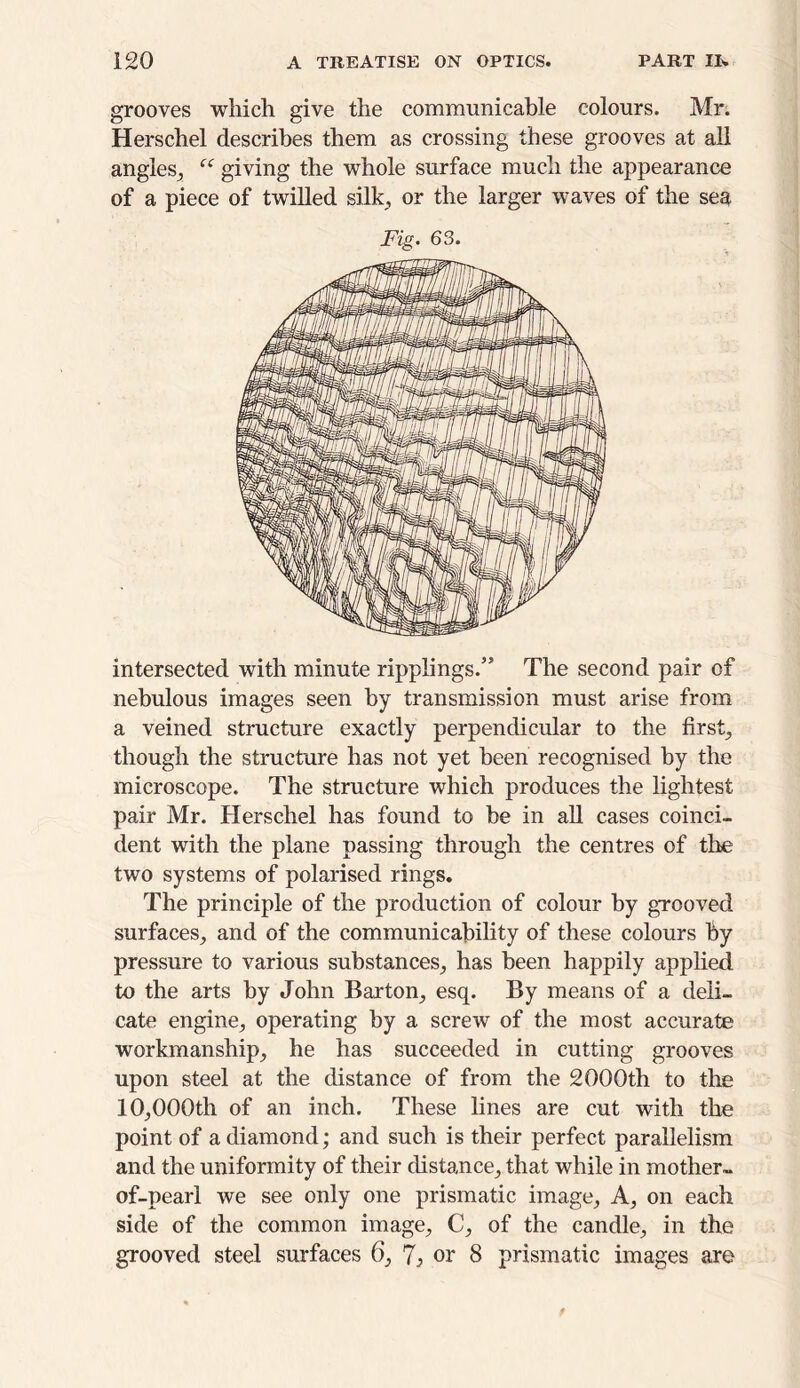 grooves which give the communicable colours. Mr. Herschel describes them as crossing these grooves at all angles, cc giving the whole surface much the appearance of a piece of twilled silk, or the larger waves of the sea Fig. 63. intersected with minute ripplmgs.” The second pair of nebulous images seen by transmission must arise from a veined structure exactly perpendicular to the first, though the structure has not yet been recognised by the microscope. The structure which produces the lightest pair Mr. Herschel has found to be in all cases coinci- dent with the plane passing through the centres of the two systems of polarised rings. The principle of the production of colour by grooved surfaces, and of the communicability of these colours by pressure to various substances, has been happily applied to the arts by John Barton, esq. By means of a deli- cate engine, operating by a screw of the most accurate workmanship, he has succeeded in cutting grooves upon steel at the distance of from the 2000th to the 10,000th of an inch. These lines are cut with the point of a diamond; and such is their perfect parallelism and the uniformity of their distance, that while in mother- of-pearl we see only one prismatic image. A, on each side of the common image, C, of the candle, in the grooved steel surfaces 6, 7} or 8 prismatic images are