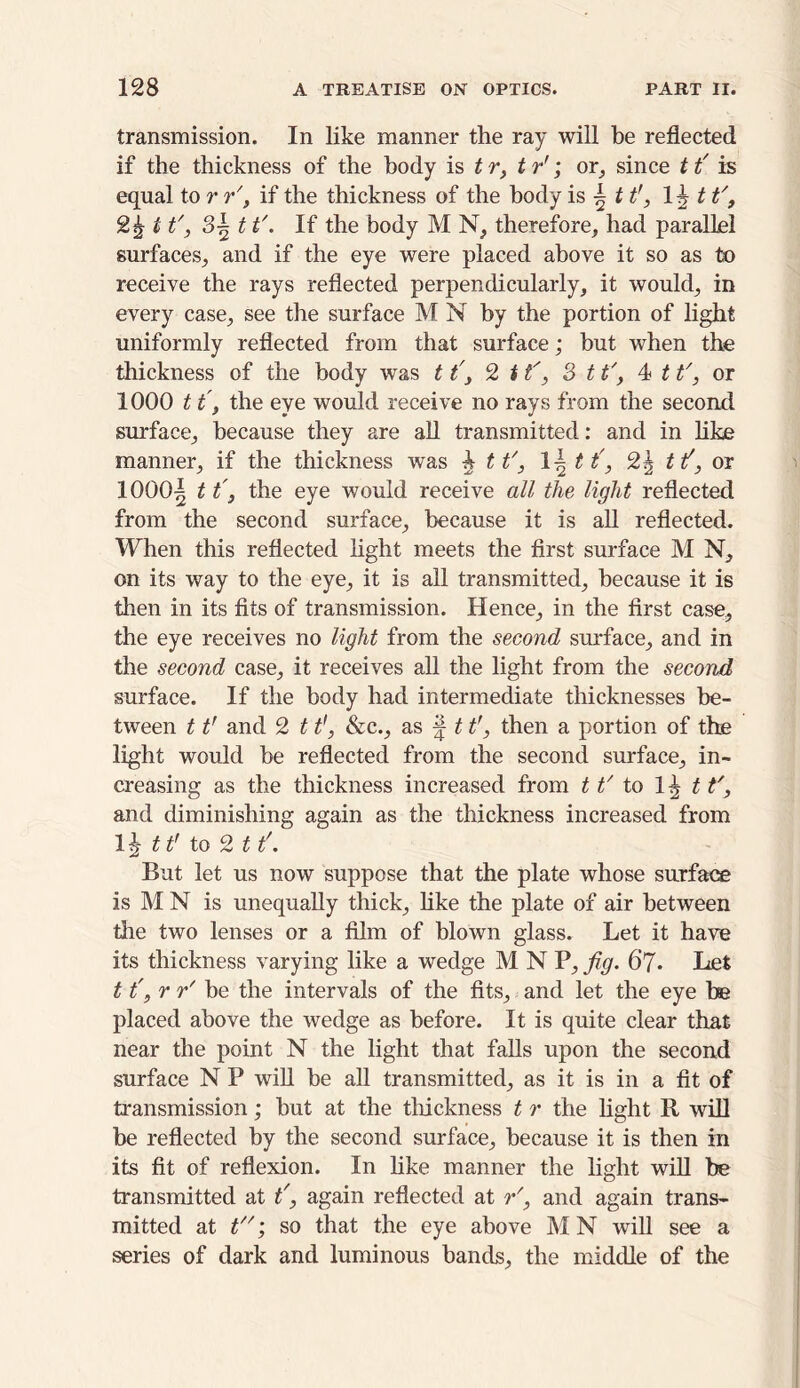 transmission. In like manner the ray will be reflected if the thickness of the body is tr, t r'; or, since 1t' is equal to r r', if the thickness of the body is h ttr, 1 \t t'9 1t', 8-1 1i'. If the body M N, therefore, had parallel surfaces, and if the eye were placed above it so as to receive the rays reflected perpendicularly, it would, in every case, see the surface M N by the portion of light uniformly reflected from that surface; but when the thickness of the body was tt'3 2 11', 3 1t', 4 1t', or 1000 1t, the eye would receive no rays from the second surface, because they are all transmitted: and in like manner, if the thickness was 4 tt', \\ tt', 2\ t if, or 1000^ 11', the eye would receive all the light reflected from the second surface, because it is all reflected. When this reflected light meets the first surface M N, on its way to the eye, it is all transmitted, because it is then in its fits of transmission. Hence, in the first case, the eye receives no light from the second surface, and in the second case, it receives all the light from the second surface. If the body had intermediate thicknesses be- tween 11' and 2 11', &c., as f t tr, then a portion of the light would be reflected from the second surface, in- creasing as the thickness increased from tt' to 1^ tt', and diminishing again as the thickness increased from 1 ^ tt' to 2 11\ But let us now suppose that the plate whose surface is M N is unequally thick, like the plate of air between die two lenses or a film of blown glass. Let it have its thickness varying like a wedge MNP,fig. 67. Let 11\ r r' be the intervals of the fits, and let the eye be placed above the wedge as before. It is quite clear that near the point N the light that falls upon the second surface N P will be all transmitted, as it is in a fit of transmission; but at the thickness t r the fight R will be reflected by the second surface, because it is then in its fit of reflexion. In like manner the fight will be transmitted at t', again reflected at r', and again trans- mitted at t; so that the eye above M N will see a series of dark and luminous bands, the middle of the