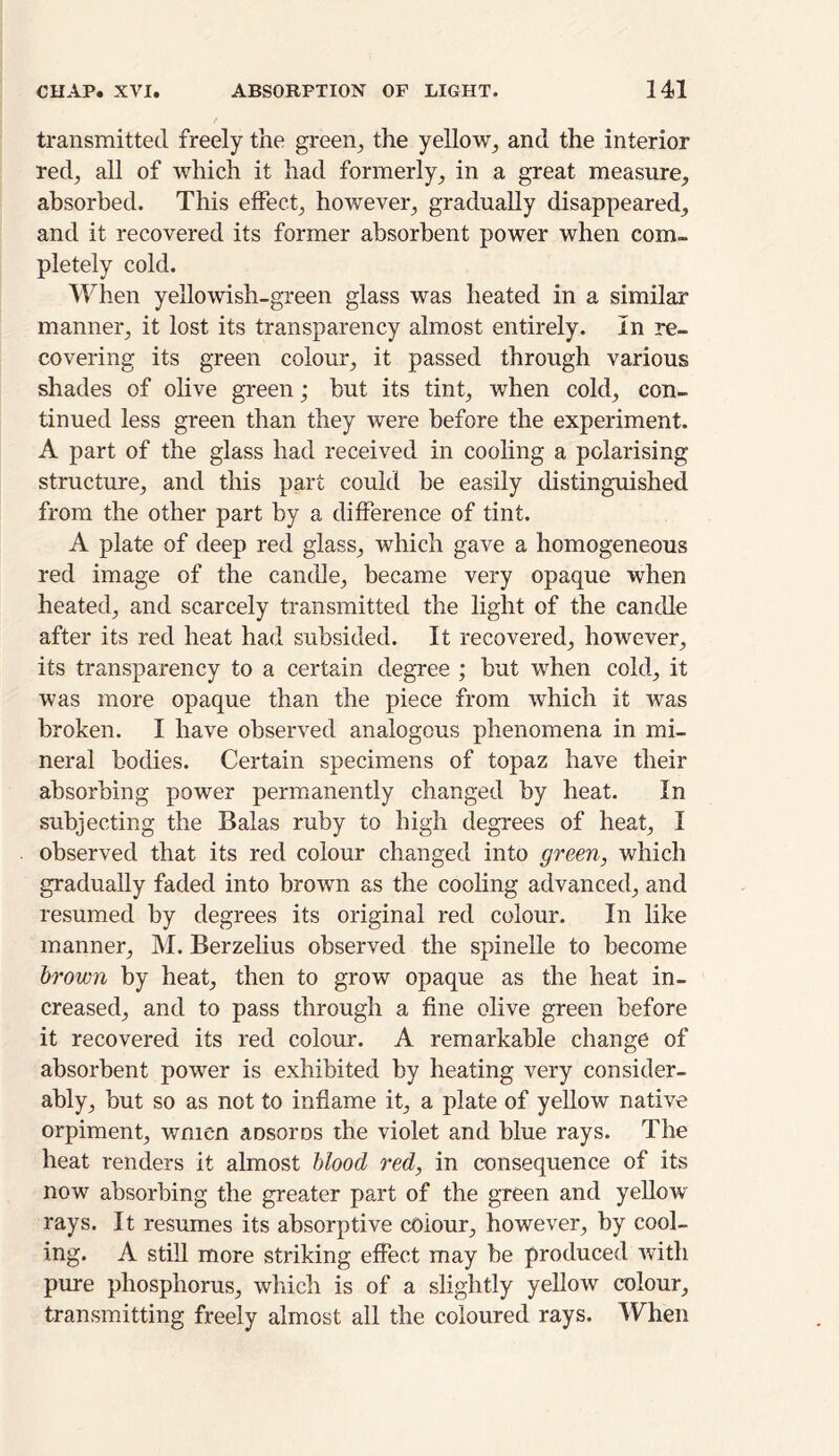 transmitted freely the green, the yellow, and the interior red, all of which it had formerly, in a great measure, absorbed. This effect, however, gradually disappeared, and it recovered its former absorbent power when com- pletely cold. When yellowish-green glass was heated in a similar manner, it lost its transparency almost entirely. In re- covering its green colour, it passed through various shades of olive green; but its tint, when cold, con- tinued less green than they were before the experiment. A part of the glass had received in cooling a polarising structure, and this part could be easily distinguished from the other part by a difference of tint. A plate of deep red glass, which gave a homogeneous red image of the candle, became very opaque when heated, and scarcely transmitted the light of the candle after its red heat had subsided. It recovered, however, its transparency to a certain degree ; but when cold, it was more opaque than the piece from which it was broken. I have observed analogous phenomena in mi- neral bodies. Certain specimens of topaz have their absorbing power permanently changed by heat. In subjecting the Balas ruby to high degrees of heat, I observed that its red colour changed into green, which gradually faded into brown as the cooling advanced, and resumed by degrees its original red colour. In like manner, M. Berzelius observed the spinelle to become brown by heat, then to grow opaque as the heat in- creased, and to pass through a fine olive green before it recovered its red colour. A remarkable change of absorbent power is exhibited by heating very consider- ably, but so as not to inflame it, a plate of yellow native orpiment, wmen aDsoros the violet and blue rays. The heat renders it almost blood red, in consequence of its now absorbing the greater part of the green and yellow rays. It resumes its absorptive colour, however, by cool- ing. A still more striking effect may be produced with pure phosphorus, which is of a slightly yellow colour, transmitting freely almost all the coloured rays. When