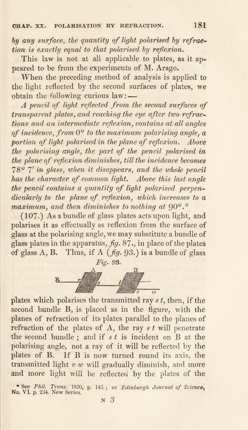 by any surface, the quantity of light polarised by refrac- tion is exactly equal to that polarised by reflexion. This law is not at all applicable to plates, as it ap- peared to be from the experiments of M. Arago. When the preceding method of analysis is applied to the light reflected by the second surfaces of plates, we obtain the following curious law: — A pencil of light reflected from the second surfaces of transparent plates, and reaching the eye after two refrac- tions and an intermediate reflexion, contains at all angles of incidence, from 0° to the maximum polarising angle, a portion of light polarised in the plane of reflexion. Above the polarising angle, the part of the pencil polarised in the plane of reflexion diminishes, till the incidence becomes 78° fl in glass, when it disappears, and the whole pencil has the character of common light. Above this last angle the pencil contains a quantity of light polarised perpen- dicularly to the plane of reflexion, which increases to a maximum, and then diminishes to nothing at 90°.* (107-) As a bundle of glass plates acts upon light, and polarises it as effectually as reflexion from the surface of glass at the polarising angle, we may substitute a bundle of glass plates in the apparatus, fig. 87in place of the plates of glass A, B. Thus, if A (fig. 93.) is a bundle of glass Fig. 93. plates which polarises the transmitted ray s t, then, if the second bundle B, is placed as in the figure, with the planes of refraction of its plates parallel to the planes of refraction of the plates of A, the ray s t will penetrate the second bundle ; and if s t is incident on B at the polarising angle, not a ray of it will be reflected by the plates of B. If B is now turned round its axis, the transmitted light v w will gradually diminish, and more and more light will be reflected by the plates of the * See Phil. Trans. 1830, p. 145.: or Edinburgh Journal of Science, No. VI, p. 234. New Series.