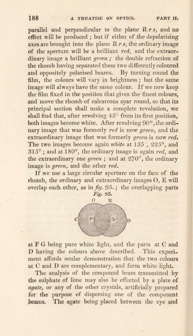 parallel and perpendicular to the plane Rr^ and no effect will be produced ; but if eitliei of the depolarising axes are brought into the plane II r s, the ordinary image of the aperture will be a brilliant red, and the extraor- dinary image a brilliant green ; the double refraction of the rhomb having separated these two differently coloured and oppositely polarised beams. By turning round the film, the colours will vary in brightness; but the same image will always have the same colour. If we now keep the film fixed in the position that gives the finest colours, and move the rhomb of calcareous soar round, so that its principal section shall make a complete revolution, we shall find that, after revolving 45° from its first position, both images become white. After revolving 90°, the ordi- nary image that was formerly red is now green, and the extraordinary image that wras formerly green is now red. The two images become again white at 135 , 225°, and 315°; and at 180°, the ordinary image is again red, and the extraordinary one green ; and at 270°, the ordinary image is green, and the other red. If we use a large circular aperture on the face of the rhomb, the ordinary and extraordinary images O, E will overlap each other, as in fig. 95.; the overlapping parts Fig. 95. O E at F G being pure white light, and the parts at C and D having the colours above described. This experi- ment affords ocular demonstration that the two colours at C and D are complementary, and form wrhite light. The analysis of the compound beam transmitted by the sulphate of lime may also be effected by a plate of agate, or any of the other crystals, artificially prepared for the purpose of dispersing one of the component beams. The agate being placed between the eye and