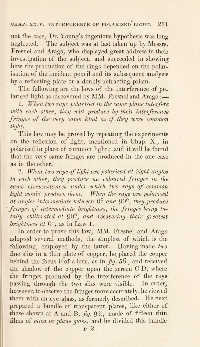 not the case. Dr. Young’s ingenious hypothesis was long- neglected. The subject was at last taken up by Messrs. Fresnel and Arago, who displayed great address in their investigation of the subject, and succeeded in showing how the production of the rings depended on the polar- isation of the incident pencil and its subsequent analysis by a reflecting plate or a doubly refracting prism. The following are the laws of the interference of po- larised light as discovered by MM. Fresnel and Arago:— 1. When two lays polarised in the same plane interfere with each other, they will produce by their interference fringes of the very same kind as if they were common light. This law may be proved by repeating the experiments on the reflexion of light, mentioned in Chap. X., in polarised in place of common light; and it will be found that the very same fringes are produced in the one case as in the other. 2. When two rays of light are polarised at right angles to each other, they produce no coloured fringes in the same circumstances under which two rays of common light would produce them. When the rays are polarised at angles intermediate between 0° and 90°, they produce fringes of intermediate brightness, the fringes being to- tally obliterated at 90°, and recovering their greatest brightness at 0°, as in Law 1. In order to prove this law, MM. Fresnel and Arago adopted several methods, the simplest of which is the following, employed by the latter. Having made two fine slits in a thin plate of copper, he placed the copper behind the focus F of a lens, as in fig. 56., and received the shadow of the copper upon the screen C D, where the fringes produced by the interference of the rays passing through the two slits were visible. In order, however, to observe the fringes more accurately, he viewed them with an eye-glass, as formerly described. He next prepared a bundle of transparent plates, like either of those shown at A and B, fig. 93., made of fifteen thin films of mica or plane glass, and he divided this bundle