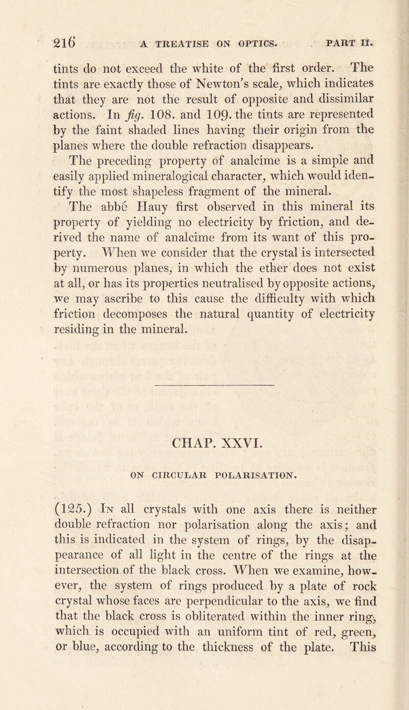 tints do not exceed the white of the first order. The tints are exactly those of Newton’s scale., which indicates that they are not the result of opposite and dissimilar actions. In fig. 108. and 109* the tints are represented by the faint shaded lines having their origin from the planes where the double refraction disappears. The preceding property of analcime is a simple and easily applied mineralogical character, which would iden- tify the most shapeless fragment of the mineral. The abbe Hauy first observed in this mineral its property of yielding no electricity by friction, and de- rived the name of analcime from its want of this pro- perty. When we consider that the crystal is intersected by numerous planes, in which the ether does not exist at all, or has its properties neutralised by opposite actions, we may ascribe to this cause the difficulty with which friction decomposes the natural quantity of electricity residing in the mineral. CHAP. XXVI. ON CIRCULAR POLARISATION. (125.) In all crystals with one axis there is neither double refraction nor polarisation along the axis; and this is indicated in the system of rings, by the disap- pearance of all light in the centre of the rings at the intersection of the black cross. When we examine, how- ever, the system of rings produced by a plate of rock crystal whose faces are perpendicular to the axis, we find that the black cross is obliterated within the inner ring, which is occupied with an uniform tint of red, green, or blue, according to the thickness of the plate. This