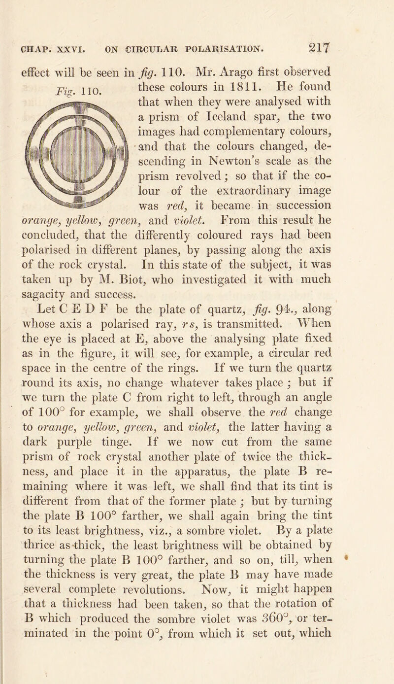 effect will be seen in fig. 110. Mr. Arago first observed these colours in 1811. He found that when they were analysed with a prism of Iceland spar, the two images had complementary colours, and that the colours changed, de- scending in Newton’s scale as the prism revolved; so that if the co- lour of the extraordinary image was reel, it became in succession orange, yellow, green, and violet. From this result he concluded, that the differently coloured rays had been polarised in different planes, by passing along the axis of the rock crystal. In this state of the subject, it was taken up by M. Biot, who investigated it with much sagacity and success. Let C E D F be the plate of quartz, fig. 9L, along whose axis a polarised ray, rs, is transmitted. When the eye is placed at E, above the analysing plate fixed as in the figure, it will see, for example, a circular red space in the centre of the rings. If we turn the quartz round its axis, no change whatever takes place ; but if we turn the plate C from right to left, through an angle of 1 (XL for example, we shall observe the red change to orange, yellow, green, and violet, the latter having a dark purple tinge. If we now cut from the same prism of rock crystal another plate of twice the thick- ness, and place it in the apparatus, the plate B re- maining where it was left, we shall find that its tint is different from that of the former plate ; but by turning the plate B 100° farther, we shall again bring the tint to its least brightness, viz., a sombre violet. By a plate thrice as-thick, the least brightness will be obtained by turning the plate B 100° farther, and so on, till, when the thickness is very great, the plate B may have made several complete revolutions. Now, it might happen that a thickness had been taken, so that the rotation of B which produced the sombre violet was 360°, or ter- minated in the point 0°, from which it set out, which