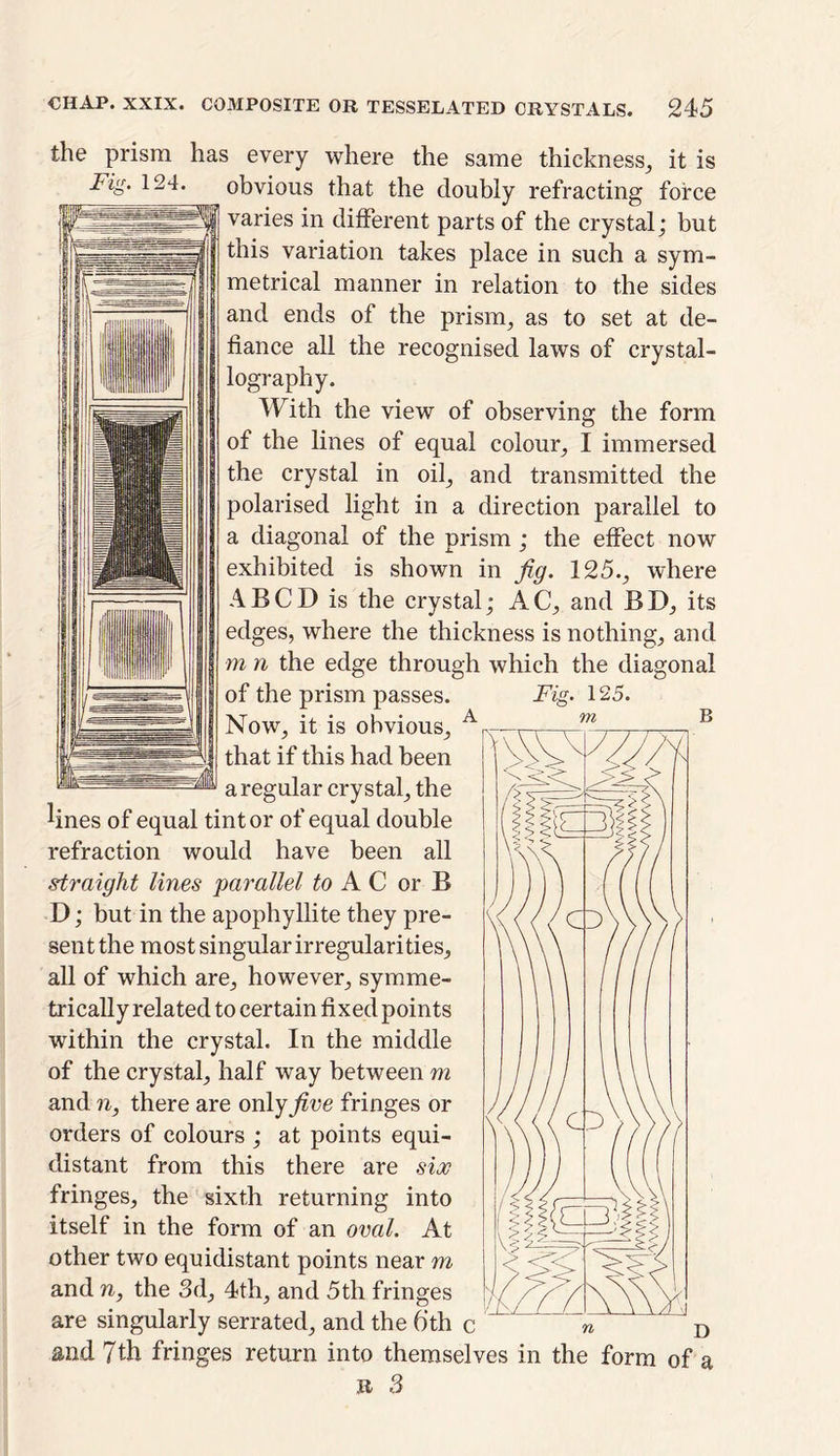 the prism has every where the same thickness, it is i%. 124. obvious that the doubly refracting force varies in different parts of the crystal; but this variation takes place in such a sym- metrical manner in relation to the sides and ends of the prism, as to set at de- fiance all the recognised laws of crystal- lography. With the view of observing the form of the lines of equal colour, I immersed the crystal in oil, and transmitted the polarised light in a direction parallel to a diagonal of the prism ; the effect now exhibited is shown in fig. 125., where IABCD is the crystal; AC, and BD, its | I edges, where the thickness is nothing, and I | I m 11 the edge through which the diagonal of the prism passes. Fia. Now, it is obvious, A that if this had been a regular crystal, the lines of equal tint or of equal double refraction would have been all straight lines parallel to AC or B D; but in the apophyllite they pre- sent the most singular irregularities, all of which are, however, symme- trically related to certain fixed points within the crystal. In the middle of the crystal, half way between m and n, there are on\yfive fringes or orders of colours ; at points equi- distant from this there are sioc fringes, the sixth returning into itself in the form of an oval. At other two equidistant points near m and n, the 3d, 4th, and 5th fringes are singularly serrated, and the 6th i and 7th fringes return into themselves in the form of a