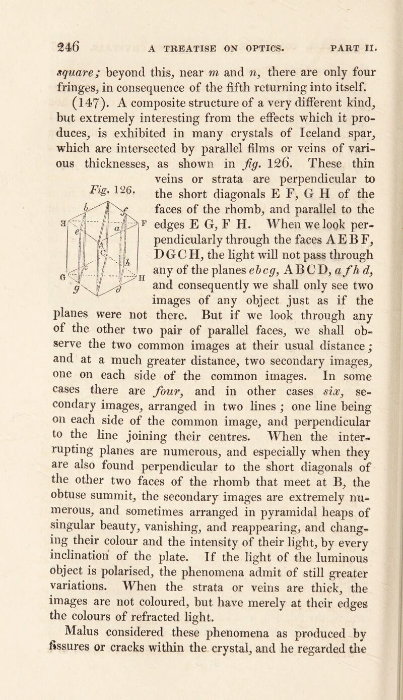 Fig. 126. square; beyond this, near m and n, there are only four fringes, in consequence of the fifth returning into itself. (147). A composite structure of a very different kind, but extremely interesting from the effects which it pro- duces, is exhibited in many crystals of Iceland spar, which are intersected by parallel films or veins of vari- ous thicknesses, as shown in Jig. 126. These thin veins or strata are perpendicular to the short diagonals E F, G H of the faces of the rhomb, and parallel to the edges E G, F H. When we look per- pendicularly through the faces AEBF, DGC H, the light will not pass through any of the planes e b eg, A B C D, a f h d, and consequently we shall only see two images of any object just as if the planes were not there. But if we look through any of the other two pair of parallel faces, we shall ob- serve the two common images at their usual distance; and at a much greater distance, two secondary images, one on each side of the common images. In some cases there are four, and in other cases six, se- condary images, arranged in two lines ; one line being on each side of the common image, and perpendicular to the line joining their centres. When the inter- rupting planes are numerous, and especially when they are also found perpendicular to the short diagonals of the other two faces of the rhomb that meet at B, the obtuse summit, the secondary images are extremely nu- merous, and sometimes arranged in pyramidal heaps of singular beauty, vanishing, and reappearing, and chang- ing their colour and the intensity of their light, by every inclination of the plate. If the light of the luminous object is polarised, the phenomena admit of still greater variations. When the strata or veins are thick, the images are not coloured, but have merely at their edges the colours of refracted light. Malus considered these phenomena as produced by fissures or cracks within the crystal, and he regarded the