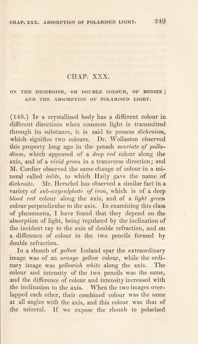 CHAP. XXX. ON THE DICHROISM, OR DOUBLE COLOUR, OF BODIES ', AND THE ABSORPTION OF POLARISED LIGHT. (148.) If a crystallised body has a different colour in different directions when common light is transmitted through its substance, it is said to possess dichroism, which signifies two colours. Dr. Wollaston observed this property long ago in the potash muriate of palla- dium, which appeared of a deep red colour along the axis, and of a vivid green in a transverse direction; and M. Cordier observed the same change of colour in a mi- neral called iolite, to which Haiiy gave the name of dichroite. Mr. Herschel has observed a similar fact in a variety of sub-oocy sulphate of iron, which is of a deep blood red colour along the axis, and of a light green colour perpendicular to the axis. In examining this class of phenomena, I have found that they depend on the absorption of light, being regulated by the inclination of the incident ray to the axis of double refraction, and on a difference of colour in the two pencils formed by double refraction. In a rhomb of yellow Iceland spar the extraordinary image was of an orange yellow colour, while the ordi- nary image was yellowish white along the axis. The colour and intensity of the two pencils was the same, and the difference of colour and intensity increased with the inclination to the axis. When the two images over- lapped each other, their combined colour was the same at all angles with the axis, and this colour was that of the mineral. If we expose the rhomb to polarised