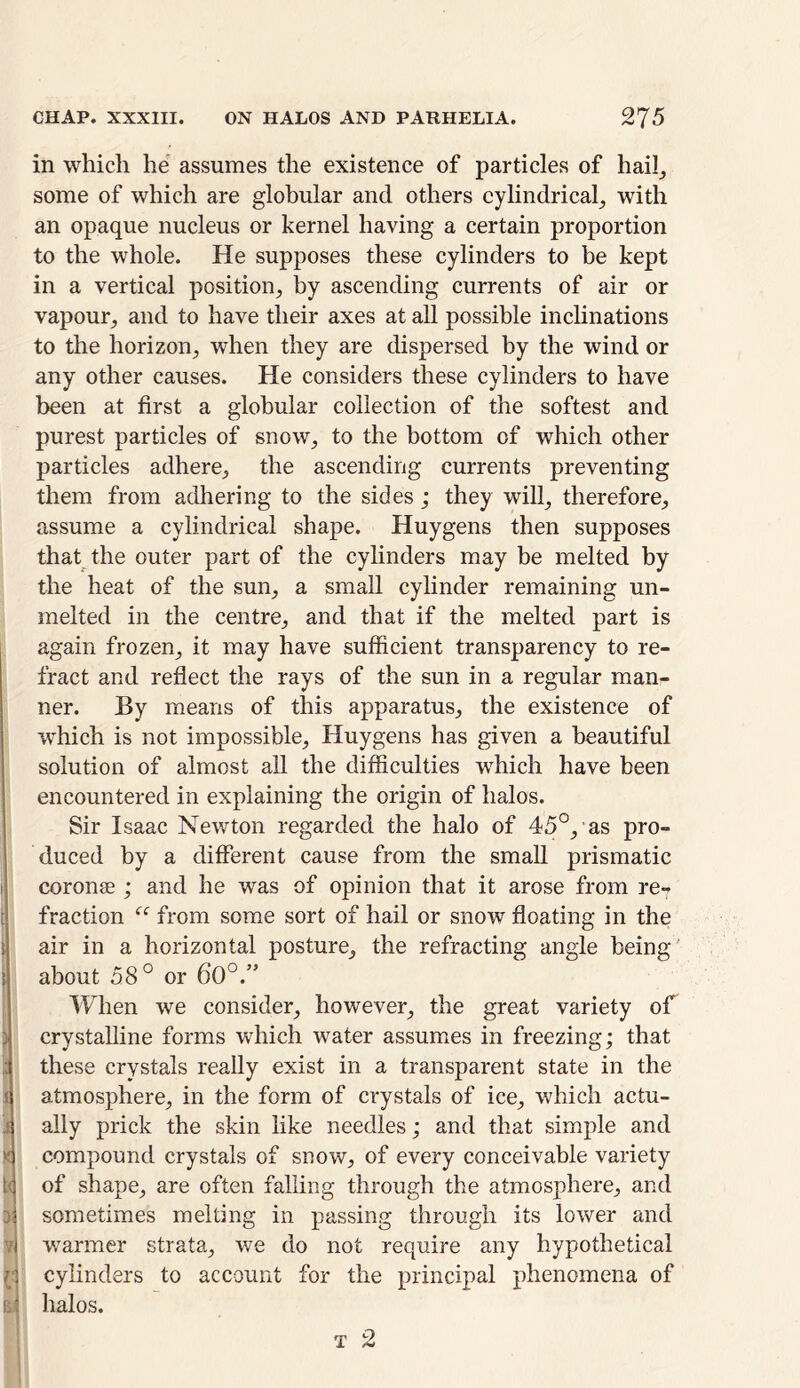 in which he assumes the existence of particles of hail, some of which are globular and others cylindrical, with an opaque nucleus or kernel having a certain proportion to the whole. He supposes these cylinders to be kept in a vertical position, by ascending currents of air or vapour, and to have their axes at all possible inclinations to the horizon, when they are dispersed by the wind or any other causes. He considers these cylinders to have been at first a globular collection of the softest and purest particles of snow, to the bottom of which other particles adhere, the ascending currents preventing them from adhering to the sides ; they will, therefore, assume a cylindrical shape. Huygens then supposes that the outer part of the cylinders may be melted by the heat of the sun, a small cylinder remaining un- melted in the centre, and that if the melted part is again frozen, it may have sufficient transparency to re- fract and reflect the rays of the sun in a regular man- ner. By means of this apparatus, the existence of which is not impossible, Huygens has given a beautiful solution of almost all the difficulties which have been encountered in explaining the origin of halos. Sir Isaac Newton regarded the halo of 45°, as pro- duced by a different cause from the small prismatic coronse ; and he was of opinion that it arose from re7 fraction “ from some sort of hail or snow floating in the air in a horizontal posture, the refracting angle being about 58° or 60°.” When we consider, however, the great variety of crystalline forms which water assumes in freezing; that these crystals really exist in a transparent state in the atmosphere, in the form of crystals of ice, which actu- X compound crystals of snow, of every conceivable variety of shape, are often falling through the atmosphere, and : sometimes melting in passing through its lower and warmer strata, we do not require any hypothetical ( cylinders to account for the principal phenomena of 1 halos.