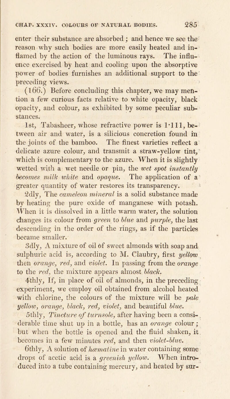 enter their substance are absorbed; and hence we see the reason why such bodies are more easily heated and in- flamed by the action of the luminous rays. The influ- ence exercised by heat and cooling upon the absorptive power of bodies furnishes an additional support to the preceding views. (166.) Before concluding this chapter, we may men- tion a few curious facts relative to white opacity, black opacity, and colour, as exhibited by some peculiar sub- stances. 1st, Tabasheer, whose refractive power is Till, be- tween air and water, is a silicious concretion found in the joints of the bamboo. The finest varieties reflect a delicate azure colour, and transmit a straw-yellow tint, which is complementary to the azure. When it is slightly wetted with a wet needle or pin, the wet spot instantly becomes milk white and opaque. The application of a greater quantity of water restores its transparency. 2dly, The cameleon mineral is a solid substance made by heating the pure oxide of manganese with potash. When it is dissolved in a little warm water, the solution changes its colour from green to blue and purple, the last descending in the order of the rings, as if the particles became smaller. 3dly, A mixture of oil of sweet almonds with soap and sulphuric acid is, according to M. Claubry, first yellow then orange, red, and violet. In passing from the orange to the red, the mixture appears almost black. 4thly, If, in place of oil of almonds, in the preceding experiment, we employ oil obtained from alcohol heated with chlorine, the colours of the mixture will be pale yellow, orange, black, red, violet, and beautiful blue. 5thly, Tincture of turnsole, after having been a consi-. derable time shut up in a bottle, has an orange colour; but when the bottle is opened and the fluid shaken, it becomes in a few minutes red, and then violet-blue. 6thly, A solution of hcematine in water containing some drops of acetic acid is a greenish yellow. When intro- duced into a tube containing mercury, and heated by sur-