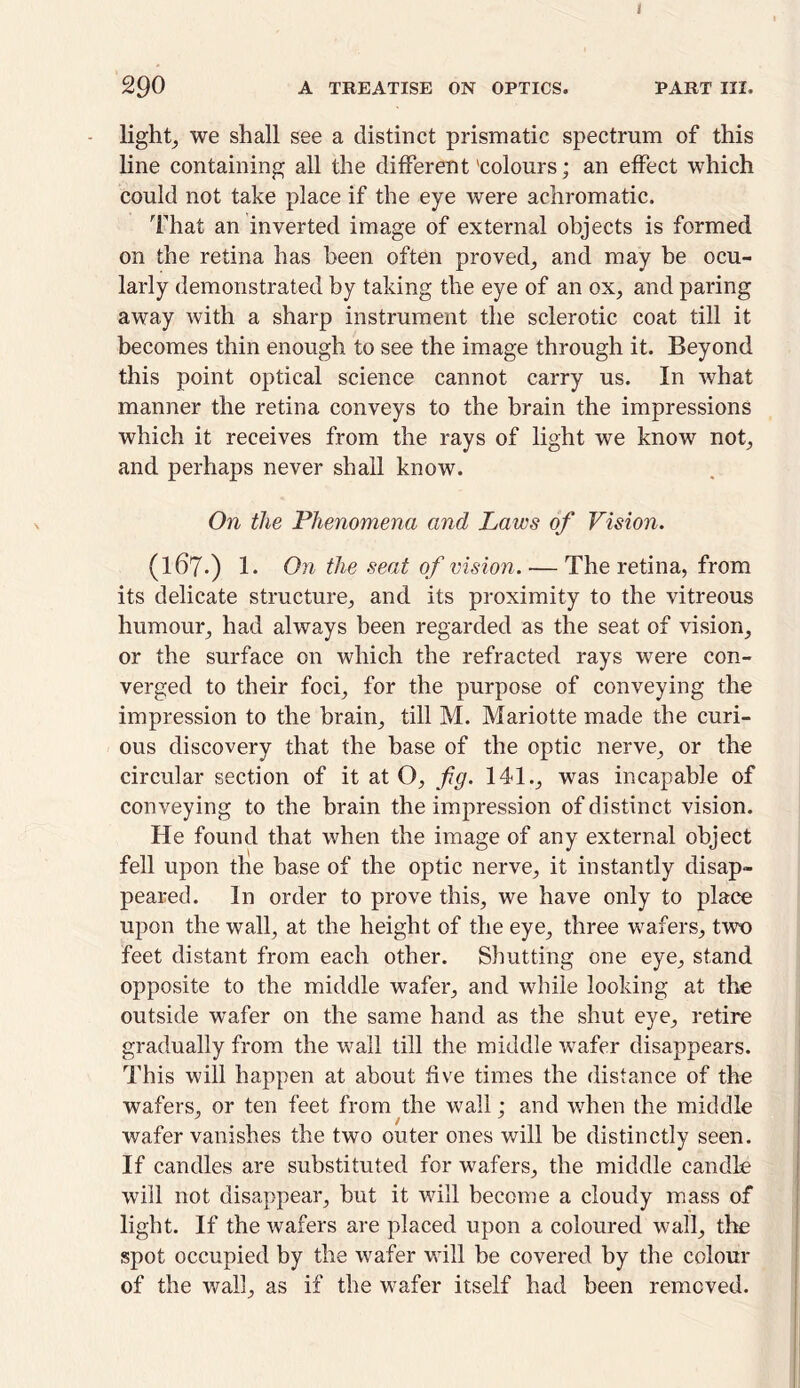 290 A TREATISE ON OPTICS. PART III. lights we shall see a distinct prismatic spectrum of this line containing all the different 'colours; an effect which could not take place if the eye were achromatic. That an inverted image of external objects is formed on the retina has been often proved; and may be ocu- larly demonstrated by taking the eye of an ox, and paring away with a sharp instrument the sclerotic coat till it becomes thin enough to see the image through it. Beyond this point optical science cannot carry us. In what manner the retina conveys to the brain the impressions which it receives from the rays of light we know not; and perhaps never shall know. On the Phenomena and Laws of Vision. (167.) 1- On the seat of vision. — The retina, from its delicate structure; and its proximity to the vitreous humour; had always been regarded as the seat of vision; or the surface on which the refracted rays were con- verged to their foci; for the purpose of conveying the impression to the brain; till M. Mariotte made the curi- ous discovery that the base of the optic nerve; or the circular section of it at O; fig. 141.; was incapable of conveying to the brain the impression of distinct vision. He found that when the image of any external object fell upon the base of the optic nerve; it instantly disap- peared. In order to prove this, we have only to place upon the wall; at the height of the eye; three wafers, two feet distant from each other. Shutting one eye, stand opposite to the middle wafer, and while looking at the outside wafer on the same hand as the shut eye, retire gradually from the wall till the middle wafer disappears. This will happen at about five times the distance of the wafers, or ten feet from the wall ; and when the middle wafer vanishes the two outer ones will be distinctly seen. If candles are substituted for wafers, the middle candle will not disappear, but it will become a cloudy mass of light. If the wafers are placed upon a coloured wall, the spot occupied by the wafer will be covered by the colour of the wall, as if the wafer itself had been removed.