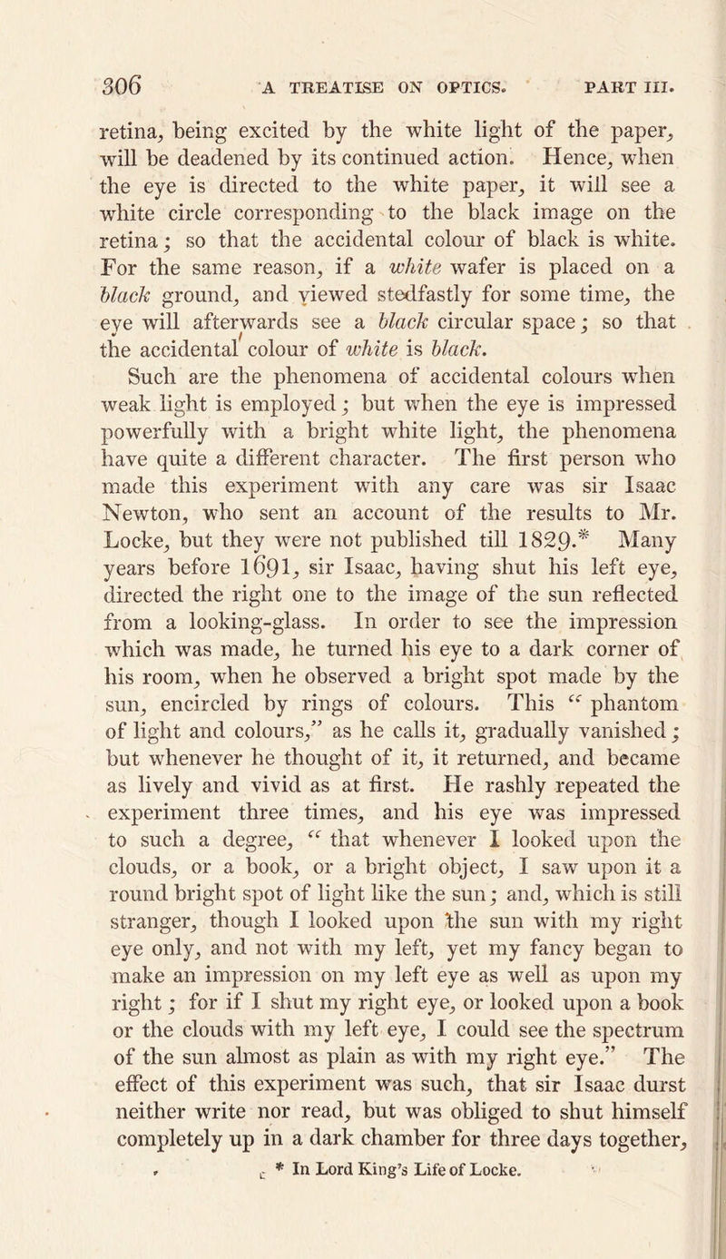 retina, being excited by the white light of the paper, will be deadened by its continued action. Hence, when the eye is directed to the white paper, it will see a wdiite circle corresponding to the black image on the retina; so that the accidental colour of black is white. For the same reason, if a white wafer is placed on a black ground^ and yiewed stedfastly for some time; the eye will afterwards see a black circular space; so that the accidental colour of white is black. Such are the phenomena of accidental colours wThen weak light is employed; but when the eye is impressed powerfully with a bright white light; the phenomena have quite a different character. The first person who made this experiment with any care was sir Isaac Newton, who sent an account of the results to Mr. Locke; but they wrere not published till 1829-* Many years before I69I., sir Isaac, having shut his left eye, directed the right one to the image of the sun reflected from a looking-glass. In order to see the impression which was made, he turned his eye to a dark corner of his room, when he observed a bright spot made by the sun, encircled by rings of colours. This phantom of light and colours,” as he calls it, gradually vanished ; but whenever he thought of it, it returned, and became as lively and vivid as at first. He rashly repeated the experiment three times, and his eye was impressed to such a degree, f<r that whenever I looked upon the clouds, or a book, or a bright object, I saw upon it a round bright spot of light like the sun; and, which is still stranger, though I looked upon the sun with my right eye only, and not with my left, yet my fancy began to make an impression on my left eye as well as upon my right; for if I shut my right eye, or looked upon a book or the clouds with my left eye, I could see the spectrum of the sun almost as plain as with my right eye.” The effect of this experiment was such, that sir Isaac durst neither write nor read, but was obliged to shut himself completely up in a dark chamber for three days together, , c * In Lord King’s Life of Locke.