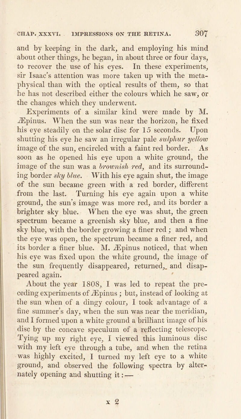 and by keeping in the dark, and employing his mind about other things, he began, in about three or four days, to recover the use of his eyes. In these experiments, sir Isaac’s attention was more taken up with the meta- physical than with the optical results of them, so that he has not described either the colours which he saw, or the changes which they underwent. Experiments of a similar kind were made by M. iEpinus. When the sun was near the horizon, he fixed his eye steadily on the solar disc for 15 seconds. Upon shutting his eye he saw an irregular pale sulphur yellow image of the sun, encircled with a faint red border. As soon as he opened his eye upon a white ground, the image of the sun was a brownish red, and its surround- ing border shy blue. With his eye again shut, the image of the sun became green with a red border, different from the last. Turning his eye again upon a white ground, the sun’s image was more red, and its border a brighter sky blue. When the eye was shut, the green spectrum became a greenish sky blue, and then a fine sky blue, with the border growing a finer red; and when the eye was open, the spectrum became a finer red, and its border a finer blue. M. iEpinus noticed, that when his eye was fixed upon the white ground, the image of the sun frequently disappeared, returned,, and disap- peared again. About the year 1808, I was led to repeat the pre- ceding experiments of iEpinus; but, instead of looking at the sun when of a dingy colour, I took advantage of a fine summer’s day, when the sun was near the meridian, and I formed upon a white ground a brilliant image of his disc by the concave speculum of a reflecting telescope. Tying up my right eye, I viewed this luminous disc with my left eye through a tube, and when the retina was highly excited, I turned my left eye to a white ground, and observed the following spectra by alter- nately opening and shutting it: —