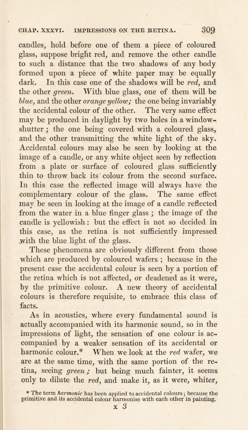 candles, hold before one of them a piece of coloured glass, suppose bright red, and remove the other candle to such a distance that the two shadows of any body formed upon a piece of white paper may be equally dark. In this case one of the shadows will be red, and the other green. With blue glass, one of them will be blue, and the other orange yellow; the one being invariably the accidental colour of the other. The very same effect may be produced in daylight by two holes in a window- shutter ; the one being covered with a coloured glass, and the other transmitting the white light of the sky. Accidental colours may also be seen by looking at the image of a candle, or any white object seen by reflection from a plate or surface of coloured glass sufficiently thin to throw back its' colour from the second surface. In this case the reflected image will always have the complementary colour of the glass. The same effect may be seen in looking at the image of a candle reflected from the water in a blue finger glass ; the image of the candle is yellowish : but the effect is not so decided in this case, as the retina is not sufficiently impressed with the blue light of the glass. These phenomena are obviously different from those which are produced by coloured wafers ; because in the present case the accidental colour is seen by a portion of the retina which is not affected, or deadened as it were, by the primitive colour. A new theory of accidental colours is therefore requisite, to embrace this class of facts. As in acoustics, where every fundamental sound is actually accompanied with its harmonic sound, so in the impressions of light, the sensation of one colour is ac- companied by a weaker sensation of its accidental or harmonic colour.* When we look at the red wafer, we are at the same time, with the same portion of the re- tina, seeing green; but being much fainter, it seems only to dilute the red, and make it, as it were, whiter, * The term harmonic has been applied to accidental colours; because the primitive and its accidental colour harmonise with each other in painting. x 3