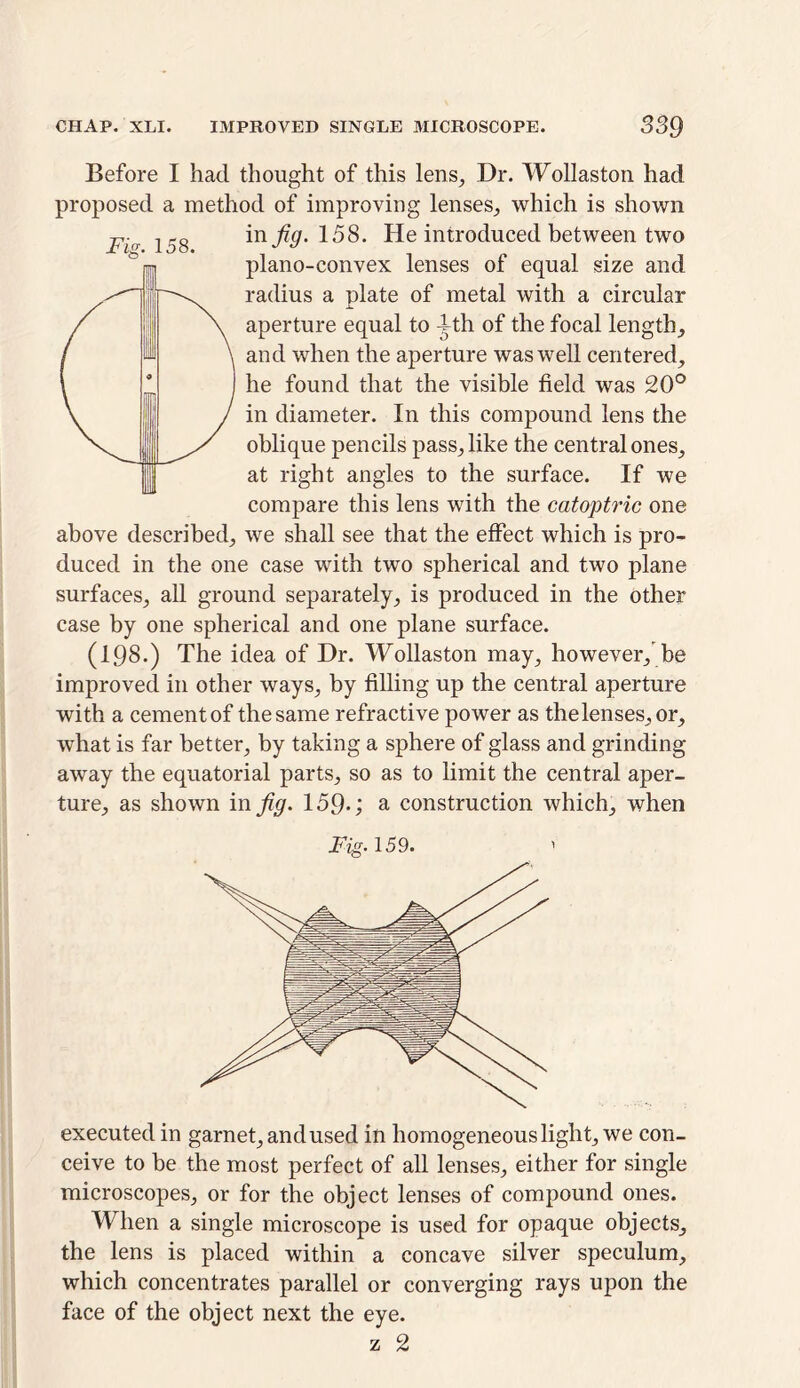 Fig. 158. Before I had thought of this lens, Dr. Wollaston had proposed a method of improving lenses, which is shown in Jig. 158. He introduced between two plano-convex lenses of equal size and radius a plate of metal with a circular aperture equal to ith of the focal length, and when the aperture was well centered, he found that the visible field was 20° in diameter. In this compound lens the oblique pencils pass, like the central ones, at right angles to the surface. If we compare this lens with the catoptric one above described, we shall see that the effect which is pro- duced in the one case with two spherical and two plane surfaces, all ground separately, is produced in the other case by one spherical and one plane surface. (198.) The idea of Dr. Wollaston may, however/be improved in other ways, by filling up the central aperture with a cement of the same refractive power as thelenses.or, what is far better, by taking a sphere of glass and grinding away the equatorial parts, so as to limit the central aper- ture, as shown in fig. 159*; a construction which, when Fig. 159. executed in garnet, and used in homogeneous light, we con- ceive to be the most perfect of all lenses, either for single microscopes, or for the object lenses of compound ones. When a single microscope is used for opaque objects, the lens is placed within a concave silver speculum, which concentrates parallel or converging rays upon the face of the object next the eye.