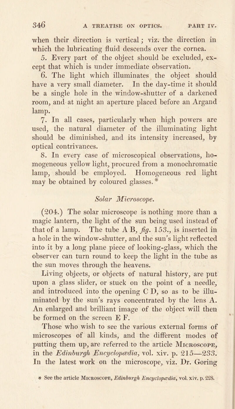 when their direction is vertical; viz. the direction in which the lubricating fluid descends over the cornea. 5. Every part of the object should be excluded, ex- cept that which is under immediate observation. 6. The light which illuminates the object should have a very small diameter. In the day-time it should be a single hole in the window-shutter of a darkened room, and at night an aperture placed before an Argand lamp. 7- In all cases, particularly when high powers are used, the natural diameter of the illuminating light should be diminished, and its intensity increased, by optical contrivances. 8. In every case of microscopical observations, ho- mogeneous yellow light, procured from a monochromatic lamp, should be employed. Homogeneous red light may be obtained by coloured glasses.* Solar Microscope. (204.) The solar microscope is nothing more than a magic lantern, the light of the sun being used instead of that of a lamp. The tube A B, fig. 153., is inserted in a hole in the window-shutter, and the sun’s light reflected into it by a long plane piece of looking-glass, which the observer can turn round to keep the light in the tube as the sun moves through the heavens. Living objects, or objects of natural history, are put upon a glass slider, or stuck on the point of a needle, and introduced into the opening C D, so as to be illu- minated by the sun’s rays concentrated by the lens A. An enlarged and brilliant image of the object will then he formed on the screen E F. Those who wish to see the various external forms of microscopes of all kinds, and the different modes of putting them up, are referred to the article Microscope, in the Edinburgh Encyclopaedia, vol. xiv. p. 215—233. In the latest work on the microscope, viz. Dr. Goring * See the article Microscope, Edinburgh Encyclopedia, vol. xiv. p. 228.