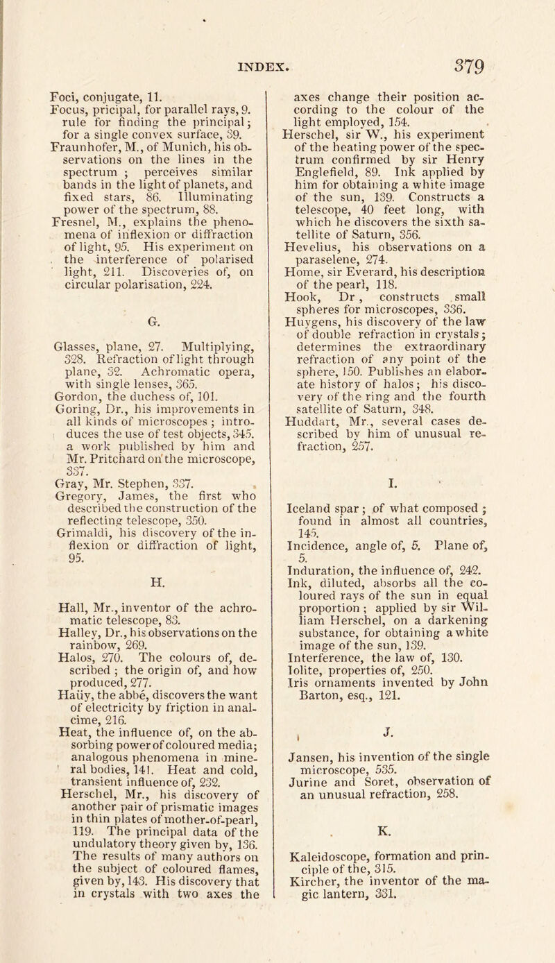 Foci, conjugate, 11. Focus, pricipal, for parallel rays, 9. rule for finding the principal; for a single convex surface, 39. Fraunhofer, M., of Munich, his ob- servations on the lines in the spectrum ; perceives similar bands in the light of planets, and fixed stars, 86. Illuminating power of the spectrum, 88. Fresnel, M., explains the pheno- mena of inflexion or diffraction of light;, 95. His experiment on the interference of polarised light, 211. Discoveries of, on circular polarisation, 224. G. Glasses, plane, 27. Multiplying, 328. Refraction of light through plane, 32. Achromatic opera, with single lenses, 365. Gordon, the duchess of, 101. Goring, Dr., his improvements in all kinds of microscopes ; intro- duces the use of test objects, 345. a work published by him and Mr. Pritchard on'the microscope, SSI Gray, Mr. Stephen, 337. Gregory, James, the first who described the construction of the reflecting telescope, 350. Grimaldi, his discovery of the in- flexion or diffraction of light, 95. H. Hall, Mr., inventor of the achro- matic telescope, 83. Halley, Dr., his observations on the rainbow, 269. Halos, 270. The colours of, de- scribed ; the origin of, and how produced, 277. Haiiy, the abbe, discovers the want of electricity by friction in anal- cime, 216. Heat, the influence of, on the ab- sorbing power of coloured media; analogous phenomena in mine- ral bodies, 141. Heat and cold, transient influence of, 232. Herschel, Mr., his discovery of another pair of prismatic images in thin plates of mother-of-pearl, 119. The principal data of the undulatory theory given by, 136. The results of many authors on the subject of coloured flames, given by, 143. His discovery that in crystals with two axes the axes change their position ac- cording to the colour of the light employed, 154. Herschel, sir W., his experiment of the heating power of the spec- trum confirmed by sir Henry Englefield, 89. Ink applied by hirn for obtaining a white image of the sun, 139. Constructs a telescope, 40 feet long, with which he discovers the sixth sa- tellite of Saturn, 356. Hevelius, his observations on a paraselene, 274. Home, sir Everard, his description of the pearl, 118. Hook, Dr, constructs small spheres for microscopes, 336. Huygens, his discovery of the law of double refraction in crystals; determines the extraordinary refraction of any point of the sphere, 150. Publishes an elabor- ate history of halos; his disco- very of the ring and the fourth satellite of Saturn, 348. Huddart, Mr., several cases de- scribed by him of unusual re- fraction, 257. I. Iceland spar; of what composed ; found in almost all countries, 145. Incidence, angle of, 5. Plane of, 5. Induration, the influence of, 242. Ink, diluted, absorbs all the co- loured rays of the sun in equal proportion ; applied by sir Wil- liam Herschel, on a darkening substance, for obtaining a white image of the sun, 139. Interference, the law of, 130. Iolite, properties of, 250. Iris ornaments invented by John Barton, esq., 121. Jansen, his invention of the single microscope, 535. Jurine and Soret, observation of an unusual refraction, 258. K. Kaleidoscope, formation and prin- ciple of the, 315. Kircher, the inventor of the ma- gic lantern, 331.