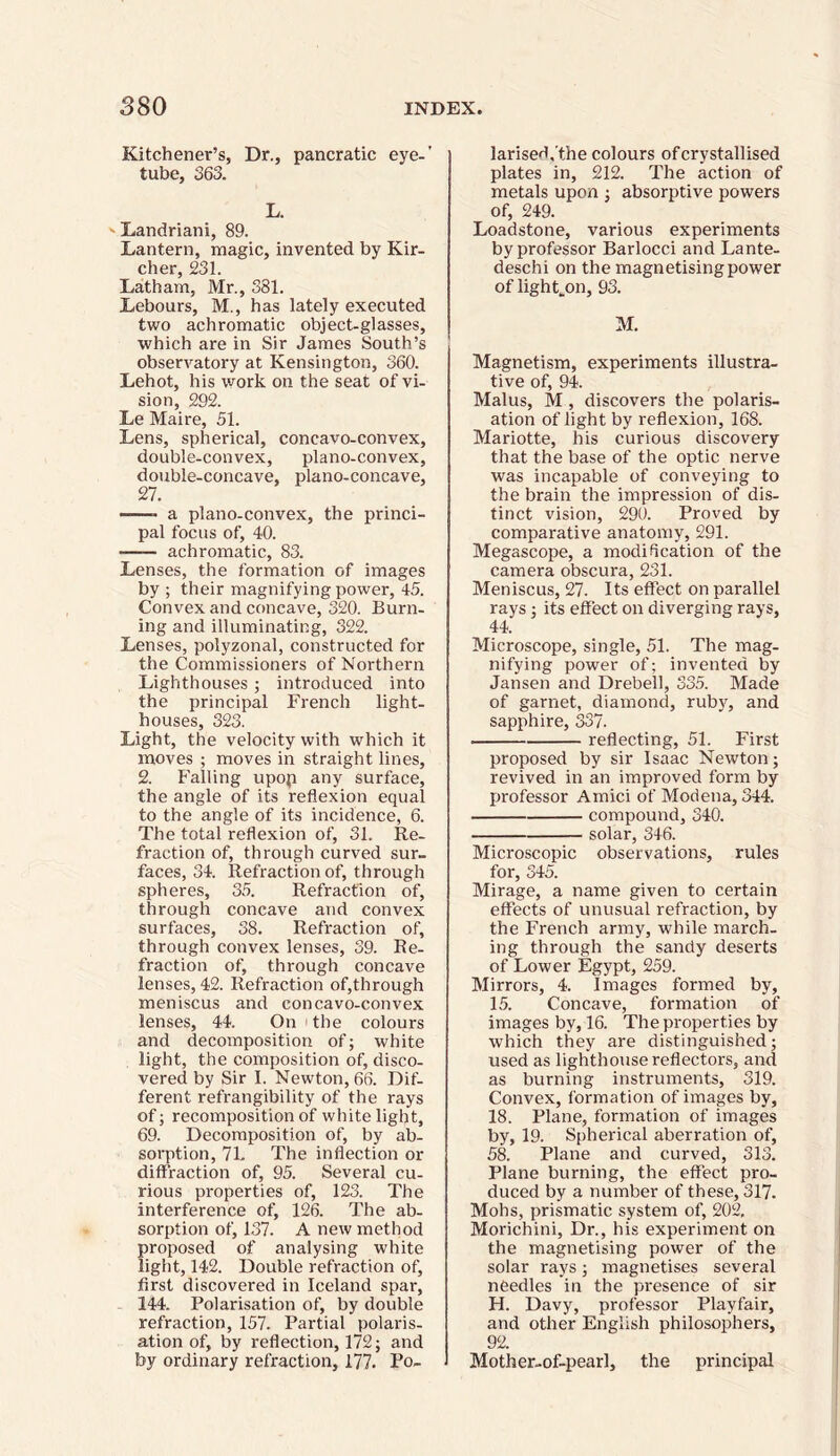 Kitchener’s, Dr., pancratic eye-’ tube, 363. L. Landriani, 89. Lantern, magic, invented by Kir- cher, 231. Latham, Mr., 381. Lebours, M., has lately executed two achromatic object-glasses, which are in Sir James South’s observatory at Kensington, 360. Lehot, his work on the seat of vi- sion, 292. Le Maire, 51. Lens, spherical, concavo-convex, double-convex, plano-convex, double-concave, plano-concave, 27. -—- a plano-convex, the princi- pal focus of, 40. -— achromatic, 83. Lenses, the formation of images by; their magnifying power, 45. Convex and concave, 320. Burn- ing and illuminating, 322. Lenses, polyzonal, constructed for the Commissioners of Northern Lighthouses ; introduced into the principal French light- houses, 323. Light, the velocity with which it moves ; moves in straight lines, 2. Falling upop any surface, the angle of its reflexion equal to the angle of its incidence, 6. The total reflexion of, 31. Re- fraction of, through curved sur- faces, 34. Refraction of, through spheres, 35. Refraction of, through concave and convex surfaces, 38. Refraction of, through convex lenses, 39. Re- fraction of, through concave lenses, 42. Refraction of,through meniscus and concavo-convex lenses, 44. On the colours and decomposition of; white light, the composition of, disco- vered by Sir I. Newton, 66. Dif- ferent refrangibility of the rays of; recomposition of white light, 69. Decomposition of, by ab- sorption, 71. The inflection or diffraction of, 95. Several cu- rious properties of, 123. The interference of, 126. The ab- sorption of, 137. A new method proposed of analysing white light, 142. Double refraction of, first discovered in Iceland spar, 144. Polarisation of, by double refraction, 157. Partial polaris- ation of, by reflection, 172; and by ordinary refraction, 177. Po- larised.'the colours of crystallised plates in, 212. The action of metals upon ; absorptive powers of, 249. Loadstone, various experiments by professor Barlocci and Lante- deschi on the magnetising power of lighten, 93. M. Magnetism, experiments illustra- tive of, 94. Malus, M , discovers the polaris- ation of light by reflexion, 168. Mariotte, his curious discovery that the base of the optic nerve was incapable of conveying to the brain the impression of dis- tinct vision, 290. Proved by comparative anatomy, 291. Megascope, a modification of the camera obscura, 231. Meniscus, 27. Its effect on parallel rays; its effect on diverging rays, 44. Microscope, single, 51. The mag- nifying power of; invented by Jansen and Drebell, 335. Made of garnet, diamond, ruby, and sapphire, 337. reflecting, 51. First proposed by sir Isaac Newton; revived in an improved form by professor Amici of Modena, 344. compound, 340. solar, 346. Microscopic observations, rules for, 345. Mirage, a name given to certain effects of unusual refraction, by the French army, while march- ing through the sandy deserts of Lower Egypt, 259. Mirrors, 4. Images formed by, 15. Concave, formation of images by, 16. The properties by which they are distinguished; used as lighthouse reflectors, and as burning instruments, 319. Convex, formation of images by, 18. Plane, formation of images by, 19. Spherical aberration of, 58. Plane and curved, 313. Plane burning, the effect pro- duced by a number of these, 317. Mohs, prismatic system of, 202. Morichini, Dr., his experiment on the magnetising power of the solar rays; magnetises several needles in the presence of sir H. Davy, professor Playfair, and other English philosophers, 92. Mother-of-pearl, the principal