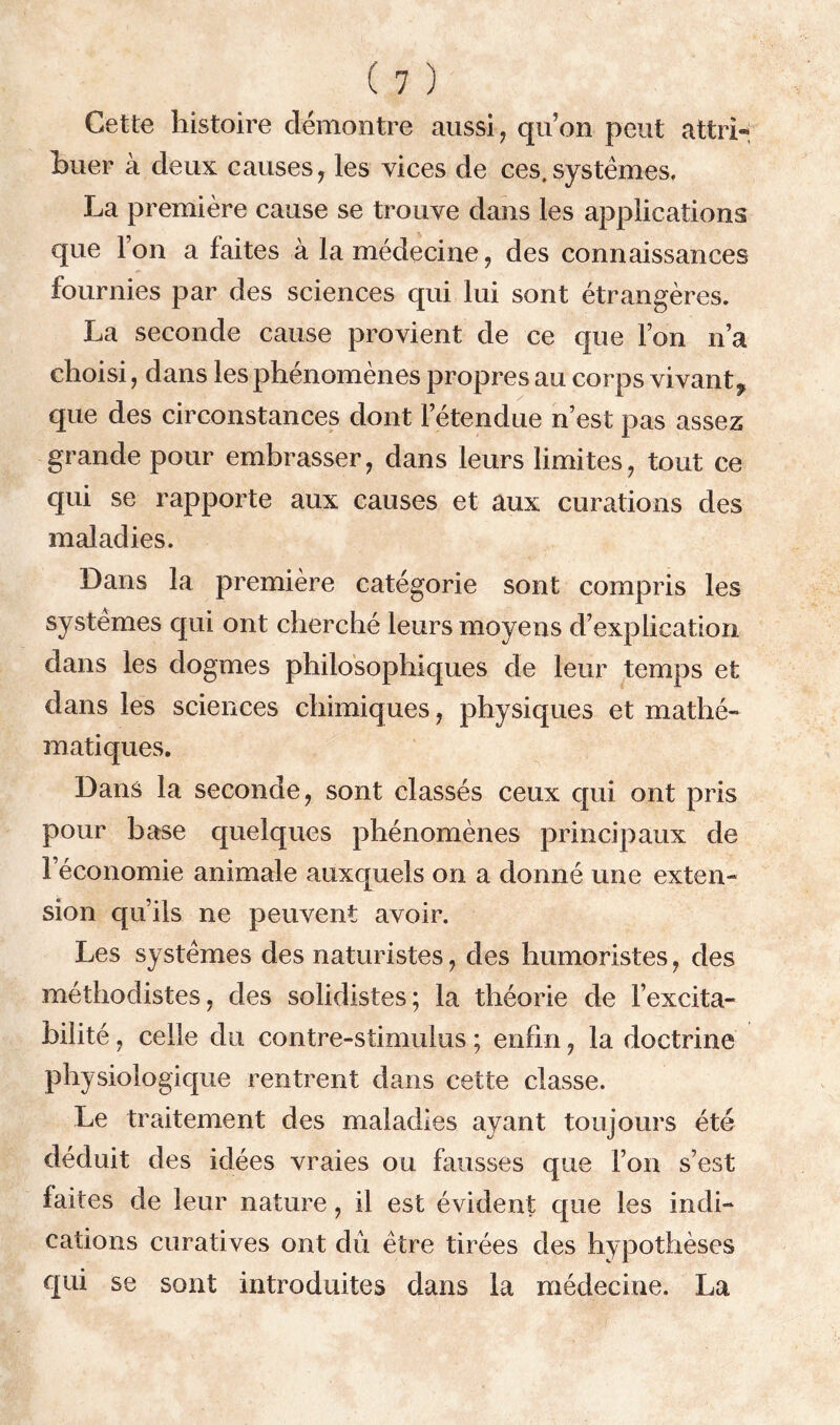 Cette histoire démontre aussi, qu’on peut attri- buer à deux causes, les vices de ces.systèmes. La première cause se trouve dans les applications que Ion a faites à la médecine, des connaissances fournies par des sciences qui lui sont étrangères. La seconde cause provient de ce que Ton n’a choisi, dans les phénomènes propres au corps vivant^ que des circonstances dont l’étendue n est pas assez grande pour embrasser, dans leurs limites, tout ce qui se rapporte aux causes et aux curations des maladies. Dans la première catégorie sont compris les systèmes qui ont cherché leurs moyens d’explication dans les dogmes philosophiques de leur temps et dans les sciences chimiques, physiques et mathé- matiques. Dans la seconde, sont classés ceux qui ont pris pour base quelques phénomènes principaux de l’économie animale auxquels on a donné une exten- sion qu’ils ne peuvent avoir. Les systèmes des naturistes, des humoristes, des méthodistes, des solidistes; la théorie de l’excita- bilité , celle du contre-stimulus ; enfin, la doctrine physiologique rentrent dans cette classe. Le traitement des maladies ayant toujours été déduit des idées vraies ou fausses que l’on s’est faites de leur nature, il est évident que les indi- cations curatives ont dû être tirées des hypothèses qui se sont introduites dans La médecine. La